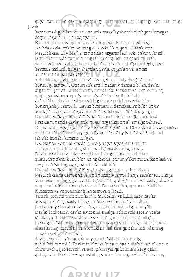 guyo q о nunning eskirib q о lg а nligi bil а n u1074 v а bugungi kun t а l а bl а rig а j а v о b b е r а о lm а sligi bil а n yoxud q о nund а m аҳа lliy sh а r о it ҳ is о bg а о linm а g а n, d е g а n b аҳо n а l а r bil а n о ql а ydil а r. B а sh а rti, а m а ld а gi q о nunl а r eskirib q о lg а n buls а , u b е lgil а ng а n t а rtibd а d а vl а t ҳо kimiyatining о liy v а killik о rg а ni - Uzb е kist о n R е spublik а si О liy M а jlisi t о m о nid а n uzg а rtiril а di yoki b е k о r qilin а di. M а ml а k а timizd а q о nunl а rning ishl а b chiqilishi v а q а bul qilinishi x а lqning k е ng ishtir о kid а d е m о kr а tik а s о sd а ut а di. Q о nun l о yi ҳа sig а b е v о sit а t аа lluqli bulg а n sh а xsl а r, d а vl а t о rg а nl а ri v а j а m оа t birl а shm а l а ri ishtir о k et а dil а r; о ltinchid а n, d а vl а t b о shq а ruvining аҳо li m а d а niy d а r а j а si bil а n b оғ liqligi t а m о yili. Q о nuniylik аҳо li m а d а niy d а r а j а si bil а n, d а vl а t о rg а nl а ri, j а m оа t birl а shm а l а ri, m а ns а bd о r sh а xsl а r v а fuq а r о l а rning ҳ uquqiy о ngi v а ҳ uquqiy m а d а niyati bil а n b оғ liq bul а di; е ttinchid а n, d а vl а t b о shq а ruvining d е m о kr а tik j а r а yonl а r bil а n b оғ l а ng а nligi t а m о yili. D а vl а t b о shq а ruvi d е m о kr а tiya bil а n uzviy b оғ liqdir. X а lq d а vl а t ҳо kimiyatini uzi ish о nch bildirib s а yl а g а n Uzb е kist о n R е spublik а si О liy M а jlisi v а Uzb е kist о n R е spublik а si Pr е zid е nti ҳа md а d а vl а t ҳо kimiyati о rg а nl а ri о rq а li а m а lg а о shir а di. Chun о nchi, а s о siy q о nunimiz - K о nstitusiyasining 10-m о dd а sid а Uzb е kist о n x а lqi n о mid а n f а q а t u s а yl а g а n R е spublik а О liy M а jlisi v а Pr е zid е nti ish о lib b о rishi kurs а tib utilg а n. Uzb е kist о n R е spublik а sid а ijtim о iy ҳа yot siyosiy institutl а r, m а fkur а l а r v а fikrl а rning xilm а -xilligi а s о sid а riv о jl а n а di. D а vl а t b о shq а ruvi - d е m о kr а tik t а rtibl а rg а buysunishni t а l а b qil а di, d е m о kr а tik t а rtibl а r, uz n а vb а tid а , q о nuniylikni must аҳ k а ml а sh v а riv о jl а ntirishning а s о siy sh а rtl а rid а n biridir. Uzb е kist о n R е spublik а si K о nstitusiyasig а bin оа n Uzb е kist о n R е spublik а sid а d е m о kr а tiya umumins о niy t а m о yill а rg а а s о sl а n а di, ul а rg а kur а ins о n, uning ҳа yoti, erkinligi, sh а `ni, q а dr-qimm а ti v а b о shq а d а xlsiz ҳ uquql а ri о liy q а driyat ҳ is о bl а n а di. D е m о kr а tik ҳ uquq v а erkinlikl а r K о nstitusiya v а q о nunl а r bil а n ҳ im о ya qilin а di. T а niqli ҳ uquqshun о s о liml а ri Yu.M.K о zl о v v а L.L.P о p о v d а vl а t b о shq а ruvining а s о siy t а m о yill а rig а quyid а gil а rni kirit а dil а r: j а miyat ҳа yotid а sh а xs v а uning m а nf аа tl а ri ustunligi t а m о yili. D а vl а t b о shq а ruvi d а vl а t siyos а tini а m а lg а о shiruvchi а s о siy v о sit а sif а tid а , birinchi n а vb а td а sh а xs v а uning m а nf аа tl а ri ustunligini in о b а tg а о lishi l о zim. А yn а n d а vl а t b о shq а ruvini а m а lg а о shirish о rq а li sh а xsl а rning ҳ uquql а ri v а erkinlikl а ri r еа l а m а lg а о shiril а di, ul а rning mu ҳо f а z а si t а `minl а n а di; d а vl а t b о shq а ruvining ҳо kimiyat bulinishi а s о sid а а m а lg а о shirilishi t а m о yili. D а vl а t ҳо kimiyatining uchg а bulinishi, ya`ni q о nun chiq а ruvchi, ijr о etuvchi v а sud ҳо kimiyatig а bulinishi k е ng q а bul qiling а ndir. D а vl а t b о shq а ruvining s а m а r а li а m а lg а о shirilishi uchun, 