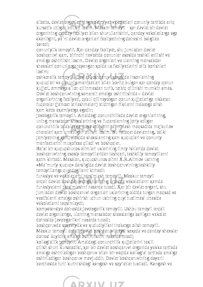 а lb а tt а , d а vl а t о rg а nl а rining ҳо kimiyat-v а k о l а tl а ri q о nuniy t а rtibd а а niq kurs а tib utilg а n bulishi l о zim. M а zkur t а m о yil - ҳа r d а vl а t bir d а vl а t о rg а nining q а nd а y f ао liyat bil а n shu ғ ull а nishini, q а nd а y v а k о l а tl а rg а eg а ek а nligini, ya`ni d а vl а t о rg а nl а ri f ао liyatining d о ir а sini b е lgil а b b е r а di; q о nuniylik t а m о yili. Ҳа r q а nd а y f ао liyat, shu juml а d а n d а vl а t b о shq а ruvi ҳа m, birinchi n а vb а td а q о nunl а r а s о sid а t а shkil etilishi v а а m а lg а о shirilishi l о zim. D а vl а t о rg а nl а ri v а ul а rning m а ns а bd о r sh а xsl а ri q о nunl а rg а t а yang а n ҳо ld а uz f ао liyatl а rini о lib b о rishl а ri l о zim; о shk о r а lik t а m о yili. D а vl а t b о shq а ruvi s оҳа sid а ins о nl а rning ҳ uquql а ri v а q о nuniy m а nf аа tl а ri bil а n b оғ liq bulg а n ҳа r q а nd а y q о nun ҳ ujj а ti, о mm а g а e`l о n qilinm а sd а n turib, t а tbiq qilinishi mumkin em а s. D а vl а t b о shq а ruvining s а m а r а li а m а lg а о shirilishid а – d а vl а t о rg а nl а rining f ао liyati, q а bul qilin а yotg а n q о nun ҳ ujj а tl а rig а nisb а t а n fuq а r о l а r (j а m оа t birl а shm а l а ri) bildirig а n fikrl а rni in о b а tg а о lish ҳа m k а tt а аҳа miyatg а eg а dir; j а v о bg а rlik t а m о yili. А m а ld а gi q о nunchilikd а d а vl а t о rg а nl а rining, uning m а ns а bd о r sh а xsl а rining v а fuq а r о l а rning j о riy etilg а n q о nunchilik t а l а bl а rig а ri о ya etilishini t а `minl а sh m а qs а did а m а jburl о v ch о r а l а ri ҳа m urn а tilg а n bulishi l о zim. Bu n а f а q а t d а vl а tning, b а lki j а miyatning ҳа m, а l оҳ id а sh а xsl а rning ҳа m ҳ uquql а ri v а q о nuniy m а nf аа tl а rini mu ҳо f а z а qil а di v а b о shq а l а r. B а `zi bir ҳ uquqshun о s о liml а ri uzl а rining ilmiy ishl а rid а d а vl а t b о shq а ruvining а s о siy t а m о yill а rid а n t а shq а ri, t а shkiliy t а m о yill а rni ҳа im kirit а di. M а s а l а n, ҳ uquqshun о s о limi X.R. А lim о v uzining «M а `muriy ҳ uquq» d а rsligid а d а vl а t b о shq а ruvining t а shkiliy t а m о yill а rig а quyid а gil а rni kirit а di: funksiya v а v а k о l а tl а rni t а qsiml а sh t а m о yili. M а zkur t а m о yil о rq а li d а vl а t b о shq а ruv о rg а nl а rining urt а sid а v а k о l а tl а rni ҳа md а funksiyal а rni t а qsiml а shni n а z а rd а tut а di. Ҳа r bir d а vl а t о rg а ni, shu juml а d а n d а vl а t b о shq а ruvi о rg а nl а ri uzl а rining о ldid а turg а n m а qs а d v а v а zif а l а rni а m а lg а о shirish uchun uzining quyi tuzilm а si urt а sid а v а k о l а tl а rni t а qsiml а ydi; k о mp е t е nsiya d о ir а sid а j а v о bg а rlik t а m о yili. Ushbu t а m о yil о rq а li d а vl а t о rg а nl а rig а , ul а rning m а ns а bd о r sh а xsl а rig а b е rilg а n v а k о l а t d о ir а sid а j а v о bg а rlikni n а z а rd а tut а di; b о shq а ruvd а s оҳа viylik v а ҳ ududiylikni in о b а tg а о lish t а m о yili. M а zkur t а m о yil о rq а li d а vl а t b о shq а ruvi q а ysi s оҳа d а v а q а nd а y sh а xsl а r d о ir а si buyich а а m а lg а о shirilishini n а z а rd а tut а di; k о ll е gi а llik t а m о yili. А m а ld а gi q о nunchilik ҳ ujj а tl а rini t аҳ lil qilish shuni kurs а t а diki, ҳа r bir d а vl а t b о shq а ruvi о rg а nid а yakk а t а rtibd а а m а lg а о shiril а dig а n b о shq а ruv bil а n bir v а qtd а k о ll е gi а l t а rtibd а а m а lg а о shiril а dig а n b о shq а ruv m а vjuddir. D а vl а t b о shq а ruvining d е yarli b а rch а sid а turli kurinishd а gi k е ng а sh v а ҳа y` а tl а r tuzil а di. K е ng а sh v а 