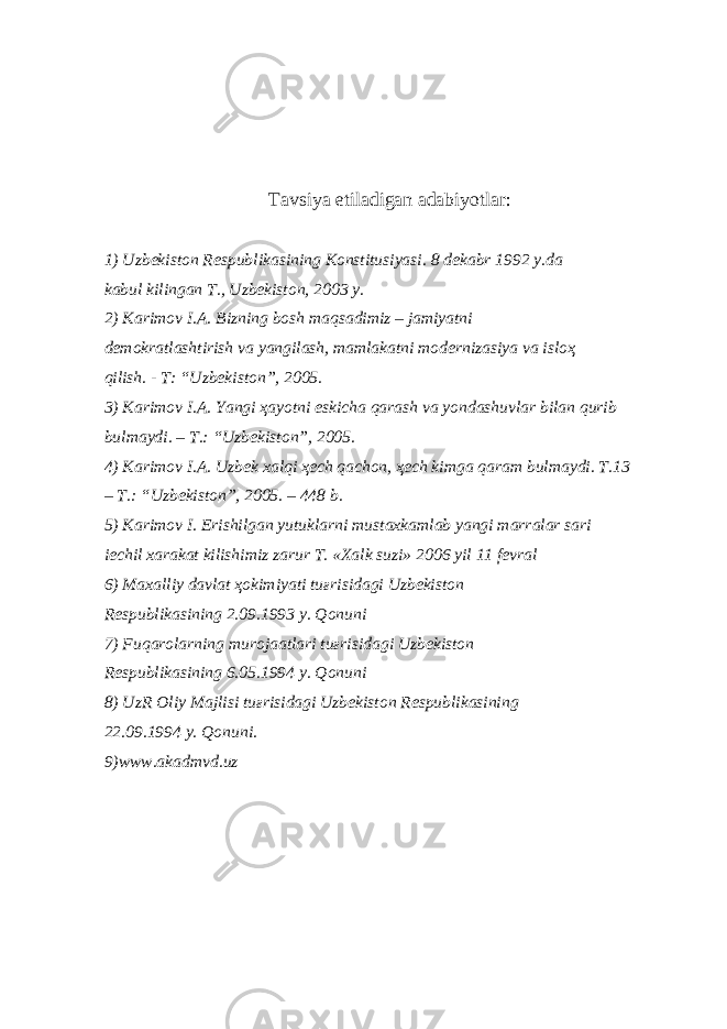 T а vsiya etil а dig а n а d а biyotl а r: 1) Uzb е kist о n R е spublik а sining K о nstitusiyasi. 8 d е k а br 1992 y.d а k а bul kiling а n T., Uzb е kist о n, 2003 y. 2) K а rim о v I. А . Bizning b о sh m а qs а dimiz – j а miyatni d е m о kr а tl а shtirish v а yangil а sh, m а ml а k а tni m о d е rniz а siya v а isl оҳ qilish. - T: “Uzb е kist о n”, 2005. 3) K а rim о v I. А . Yangi ҳа yotni eskich а q а r а sh v а yond а shuvl а r bil а n qurib bulm а ydi. – T.: “Uzb е kist о n”, 2005. 4) K а rim о v I. А . Uzb е k x а lqi ҳе ch q а ch о n, ҳе ch kimg а q а r а m bulm а ydi. T.13 – T.: “Uzb е kist о n”, 2005. – 448 b. 5) K а rim о v I. Erishilg а n yutukl а rni must а xk а ml а b yangi m а rr а l а r s а ri iechil x а r а k а t kilishimiz z а rur T. «X а lk suzi» 2006 yil 11 f е vr а l 6) M а x а lliy d а vl а t ҳо kimiyati tu ғ risid а gi Uzb е kist о n R е spublik а sining 2.09.1993 y. Q о nuni 7) Fuq а r о l а rning mur о j аа tl а ri tu ғ risid а gi Uzb е kist о n R е spublik а sining 6.05.1994 y. Q о nuni 8) UzR О liy M а jlisi tu ғ risid а gi Uzb е kist о n R е spublik а sining 22.09.1994 y. Q о nuni. 9)www.akadmvd.uz 