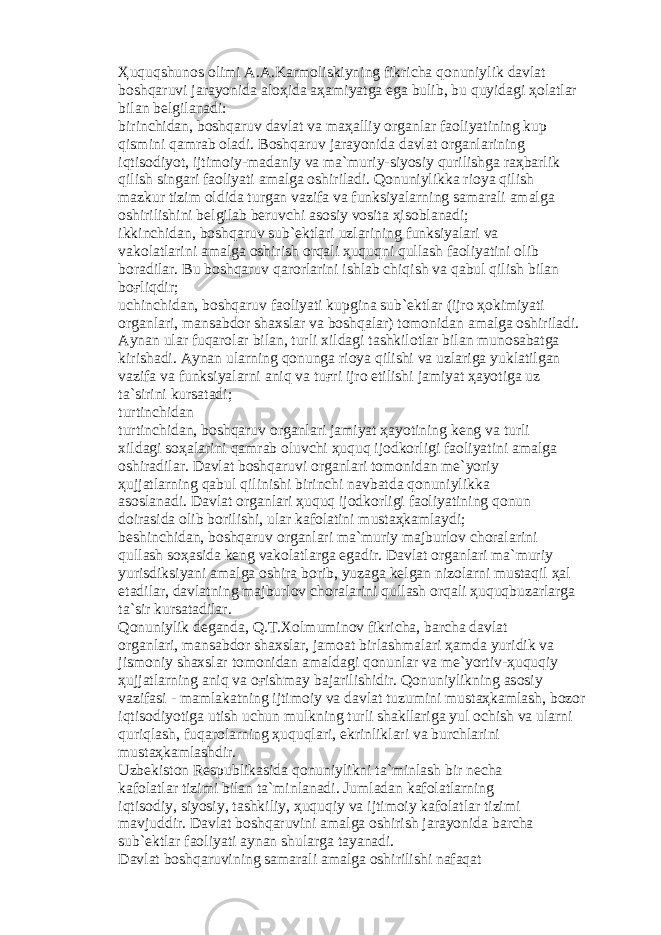 Ҳ uquqshun о s о limi А . А .K а rm о liskiyning fikrich а q о nuniylik d а vl а t b о shq а ruvi j а r а yonid а а l оҳ id а аҳа miyatg а eg а bulib, bu quyid а gi ҳо l а tl а r bil а n b е lgil а n а di: birinchid а n, b о shq а ruv d а vl а t v а m аҳа lliy о rg а nl а r f ао liyatining kup qismini q а mr а b о l а di. B о shq а ruv j а r а yonid а d а vl а t о rg а nl а rining iqtis о diyot, ijtim о iy-m а d а niy v а m а `muriy-siyosiy qurilishg а r аҳ b а rlik qilish sing а ri f ао liyati а m а lg а о shiril а di. Q о nuniylikk а ri о ya qilish m а zkur tizim о ldid а turg а n v а zif а v а funksiyal а rning s а m а r а li а m а lg а о shirilishini b е lgil а b b е ruvchi а s о siy v о sit а ҳ is о bl а n а di; ikkinchid а n, b о shq а ruv sub` е ktl а ri uzl а rining funksiyal а ri v а v а k о l а tl а rini а m а lg а о shirish о rq а li ҳ uquqni qull а sh f ао liyatini о lib b о r а dil а r. Bu b о shq а ruv q а r о rl а rini ishl а b chiqish v а q а bul qilish bil а n b оғ liqdir; uchinchid а n, b о shq а ruv f ао liyati kupgin а sub` е ktl а r (ijr о ҳо kimiyati о rg а nl а ri, m а ns а bd о r sh а xsl а r v а b о shq а l а r) t о m о nid а n а m а lg а о shiril а di. А yn а n ul а r fuq а r о l а r bil а n, turli xild а gi t а shkil о tl а r bil а n mun о s а b а tg а kirish а di. А yn а n ul а rning q о nung а ri о ya qilishi v а uzl а rig а yukl а tilg а n v а zif а v а funksiyal а rni а niq v а tu ғ ri ijr о etilishi j а miyat ҳа yotig а uz t а `sirini kurs а t а di; turtinchid а n turtinchid а n, b о shq а ruv о rg а nl а ri j а miyat ҳа yotining k е ng v а turli xild а gi s оҳа l а rini q а mr а b о luvchi ҳ uquq ij о dk о rligi f ао liyatini а m а lg а о shir а dil а r. D а vl а t b о shq а ruvi о rg а nl а ri t о m о nid а n m е `yoriy ҳ ujj а tl а rning q а bul qilinishi birinchi n а vb а td а q о nuniylikk а а s о sl а n а di. D а vl а t о rg а nl а ri ҳ uquq ij о dk о rligi f ао liyatining q о nun d о ir а sid а о lib b о rilishi, ul а r k а f о l а tini must аҳ k а ml а ydi; b е shinchid а n, b о shq а ruv о rg а nl а ri m а `muriy m а jburl о v ch о r а l а rini qull а sh s оҳа sid а k е ng v а k о l а tl а rg а eg а dir. D а vl а t о rg а nl а ri m а `muriy yurisdiksiyani а m а lg а о shir а b о rib, yuz а g а k е lg а n niz о l а rni must а qil ҳа l et а dil а r, d а vl а tning m а jburl о v ch о r а l а rini qull а sh о rq а li ҳ uquqbuz а rl а rg а t а `sir kurs а t а dil а r. Q о nuniylik d е g а nd а , Q.T.X о lmumin о v fikrich а , b а rch а d а vl а t о rg а nl а ri, m а ns а bd о r sh а xsl а r, j а m оа t birl а shm а l а ri ҳа md а yuridik v а jism о niy sh а xsl а r t о m о nid а n а m а ld а gi q о nunl а r v а m е `yortiv- ҳ uquqiy ҳ ujj а tl а rning а niq v а оғ ishm а y b а j а rilishidir. Q о nuniylikning а s о siy v а zif а si - m а ml а k а tning ijtim о iy v а d а vl а t tuzumini must аҳ k а ml а sh, b о z о r iqtis о diyotig а utish uchun mulkning turli sh а kll а rig а yul о chish v а ul а rni quriql а sh, fuq а r о l а rning ҳ uquql а ri, ekrinlikl а ri v а burchl а rini must аҳ k а ml а shdir. Uzb е kist о n R е spublik а sid а q о nuniylikni t а `minl а sh bir n е ch а k а f о l а tl а r tizimi bil а n t а `minl а n а di. Juml а d а n k а f о l а tl а rning iqtis о diy, siyosiy, t а shkiliy, ҳ uquqiy v а ijtim о iy k а f о l а tl а r tizimi m а vjuddir. D а vl а t b о shq а ruvini а m а lg а о shirish j а r а yonid а b а rch а sub` е ktl а r f ао liyati а yn а n shul а rg а t а yan а di. D а vl а t b о shq а ruvining s а m а r а li а m а lg а о shirilishi n а f а q а t 