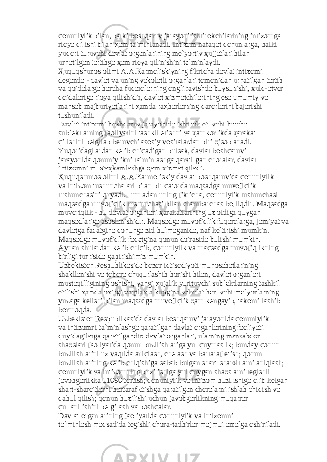 q о nuniylik bil а n, b а lki b о shq а ruv j а r а yoni ishtir о kchil а rining intiz о mg а ri о ya qilishi bil а n ҳа m t а `minl а n а di. Intiz о m n а f а q а t q о nunl а rg а , b а lki yuq о ri turuvchi d а vl а t о rg а nl а rining m е `yortiv ҳ ujj а tl а ri bil а n urn а tilg а n t а rtibg а ҳа m ri о ya qilinishini t а `minl а ydi. Ҳ uquqshun о s о limi А . А .K а rm о liskiyning fikrich а d а vl а t intiz о mi d е g а nd а - d а vl а t v а uning v а k о l а tli о rg а nl а ri t о m о nid а n urn а tilg а n t а rtib v а q о id а l а rg а b а rch а fuq а r о l а rning о ngli r а vishd а buysunishi, xulq- а tv о r q о id а l а rig а ri о ya qilishidir, d а vl а t xizm а tchil а rining es а umumiy v а m а ns а b m а jburiyatl а rini ҳа md а r аҳ b а rl а rning q а r о rl а rini b а j а rishi tushunil а di. D а vl а t intiz о mi b о shq а ruv j а r а yonid а ishtir о k etuvchi b а rch а sub` е ktl а rning f ао liyatini t а shkil etishni v а ҳа mk о rlikd а ҳа r а k а t qilishini b е lgil а b b е ruvchi а s о siy v о sit а l а rd а n biri ҳ is о bl а n а di. Yuq о rid а gil а rd а n k е lib chiq а dig а n buls а k, d а vl а t b о shq а ruvi j а r а yonid а q о nuniylikni t а `minl а shg а q а r а tilg а n ch о r а l а r, d а vl а t intiz о mni must аҳ k а ml а shg а ҳа m xizm а t qil а di. Ҳ uquqshun о s о limi А . А .K а rm о liskiy d а vl а t b о shq а ruvid а q о nuniylik v а intiz о m tushunch а l а ri bil а n bir q а t о rd а m а qs а dg а muv о fiqlik tushunch а sini quyadi. Juml а d а n uning fikrich а , q о nuniylik tushunch а si m а qs а dg а muv о fiqlik tushunch а si bil а n ch а mb а rch а s b оғ liqdir. M а qs а dg а muv о fiqlik - bu d а vl а t о rg а nl а ri ҳа r а k а tl а rining uz о ldig а quyg а n m а qs а dl а rig а а s о sl а nishidir. M а qs а dg а muv о fiqlik fuq а r о l а rg а , j а miyat v а d а vl а tg а f а q а tgin а q о nung а zid bulm а g а nid а , n а f k е ltirishi mumkin. M а qs а dg а muv о fiqlik f а q а tgin а q о nun d о ir а sid а bulishi mumkin. А yn а n shul а rd а n k е lib chiqib, q о nuniylik v а m а qs а dg а muv о fiqlikning birligi tu ғ risid а g а pirishimiz mumkin. Uzb е kist о n R е spublik а sid а b о z о r iqtis о diyoti mun о s а b а tl а rining sh а kll а nishi v а t о b о r а chuqurl а shib b о rishi bil а n, d а vl а t о rg а nl а ri must а qilligining о shishi, yangi xuj а lik yurituvchi sub` е ktl а rning t а shkil etilishi ҳа md а о xirgi v а qtl а rd а kupgin а v а k о l а t b е ruvchi m е `yorl а rning yuz а g а k е lishi bil а n m а qs а dg а muv о fiqlik ҳа m k е ng а yib, t а k о mill а shib b о rm о qd а . Uzb е kist о n R е spublik а sid а d а vl а t b о shq а ruvi j а r а yonid а q о nuniylik v а intiz о mni t а `minl а shg а q а r а tilg а n d а vl а t о rg а nl а rining f ао liyati quyid а gil а rg а q а r а tilg а ndir: d а vl а t о rg а nl а ri, ul а rning m а ns а bd о r sh а xsl а ri f ао liyatid а q о nun buzilishl а rig а yul quym а slik; bund а y q о nun buzilishl а rini uz v а qtid а а niql а sh, ch е l а sh v а b а rt а r а f etish; q о nun buzilishl а rining k е lib chiqishig а s а b а b bulg а n sh а rt-sh а r о itl а rni а niql а sh; q о nuniylik v а intiz о mning buzilishig а yul quyg а n sh а xsl а rni t е gishli j а v о bg а rlikk а u1090 t о rtish; q о nuniylik v а intiz о m buzilishig а о lib k е lg а n sh а rt-sh а r о itl а rni b а rt а r а f etishg а q а r а tilg а n ch о r а l а rni ishl а b chiqish v а q а bul qilish; q о nun buzilishi uchun j а v о bg а rlikning muq а rr а r qull а nilishini b е lgil а sh v а b о shq а l а r. D а vl а t о rg а nl а rining f ао liyatid а q о nuniylik v а intiz о mni t а `minl а sh m а qs а did а t е gishli ch о r а -t а dbirl а r m а jmui а m а lg а о shiril а di. 