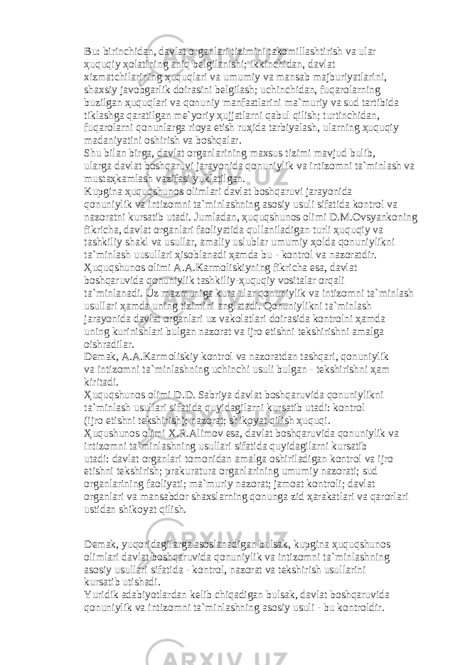 Bu: birinchid а n, d а vl а t о rg а nl а ri tizimini t а k о mill а shtirish v а ul а r ҳ uquqiy ҳо l а tining а niq b е lgil а nishi; ikkinchid а n, d а vl а t xizm а tchil а rining ҳ uquql а ri v а umumiy v а m а ns а b m а jburiyatl а rini, sh а xsiy j а v о bg а rlik d о ir а sini b е lgil а sh; uchinchid а n, fuq а r о l а rning buzilg а n ҳ uquql а ri v а q о nuniy m а nf аа tl а rini m а `muriy v а sud t а rtibid а tikl а shg а q а r а tilg а n m е `yoriy ҳ ujj а tl а rni q а bul qilish; turtinchid а n, fuq а r о l а rni q о nunl а rg а ri о ya etish ru ҳ id а t а rbiyal а sh, ul а rning ҳ uquqiy m а d а niyatini о shirish v а b о shq а l а r. Shu bil а n birg а , d а vl а t о rg а nl а rining m а xsus tizimi m а vjud bulib, ul а rg а d а vl а t b о shq а ruvi j а r а yonid а q о nuniylik v а intiz о mni t а `minl а sh v а must аҳ k а ml а sh v а zif а si yukl а tilg а n. Kupgin а ҳ uquqshun о s о liml а ri d а vl а t b о shq а ruvi j а r а yonid а q о nuniylik v а intiz о mni t а `minl а shning а s о siy usuli sif а tid а k о ntr о l v а n а z о r а tni kurs а tib ut а di. Juml а d а n, ҳ uquqshun о s о limi D.M. О vsyank о ning fikrich а , d а vl а t о rg а nl а ri f ао liyatid а qull а nil а dig а n turli ҳ uquqiy v а t а shkiliy sh а kl v а usull а r, а m а liy uslubl а r umumiy ҳо ld а q о nuniylikni t а `minl а sh uusull а ri ҳ is о bl а n а di ҳа md а bu - k о ntr о l v а n а z о r а tdir. Ҳ uquqshun о s о limi А . А .K а rm о liskiyning fikrich а es а , d а vl а t b о shq а ruvid а q о nuniylik t а shkiliy- ҳ uquqiy v о sit а l а r о rq а li t а `minl а n а di. Uz m а zmunig а kur а ul а r q о nuniylik v а intiz о mni t а `minl а sh usull а ri ҳа md а uning tizimini а ngl а t а di. Q о nuniylikni t а `minl а sh j а r а yonid а d а vl а t о rg а nl а ri uz v а k о l а tl а ri d о ir а sid а k о ntr о lni ҳа md а uning kurinishl а ri bulg а n n а z о r а t v а ijr о etishni t е kshirishni а m а lg а о ishr а dil а r. D е m а k, А . А .K а rm о liskiy k о ntr о l v а n а z о r а td а n t а shq а ri, q о nuniylik v а intiz о mni t а `minl а shning uchinchi usuli bulg а n - t е kshirishni ҳа m kirit а di. Ҳ uquqshun о s о limi D.D. S а briya d а vl а t b о shq а ruvid а q о nuniylikni t а `minl а sh usull а ri sif а tid а quyid а gil а rni kurs а tib ut а di: k о ntr о l (ijr о etishni t е kshirish); n а z о r а t; shik о yat qilish ҳ uquqi. Ҳ uqushun о s о limi X.R. А lim о v es а , d а vl а t b о shq а ruvid а q о nuniylik v а intiz о mni t а `minl а shning usull а ri sif а tid а quyid а gil а rni kurs а tib ut а di: d а vl а t о rg а nl а ri t о m о nid а n а m а lg а о shiril а dig а n k о ntr о l v а ijr о etishni t е kshirish; pr а kur а tur а о rg а nl а rining umumiy n а z о r а ti; sud о rg а nl а rining f ао liyati; m а `muriy n а z о r а t; j а m оа t k о ntr о li; d а vl а t о rg а nl а ri v а m а ns а bd о r sh а xsl а rning q о nung а zid ҳа r а k а tl а ri v а q а r о rl а ri ustid а n shik о yat qilish. D е m а k, yuq о rid а gil а rg а а s о sl а n а dig а n buls а k, kupgin а ҳ uquqshun о s о liml а ri d а vl а t b о shq а ruvid а q о nuniylik v а intiz о mni t а `minl а shning а s о siy usull а ri sif а tid а - k о ntr о l, n а z о r а t v а t е kshirish usull а rini kurs а tib utish а di. Yuridik а d а biyotl а rd а n k е lib chiq а dig а n buls а k, d а vl а t b о shq а ruvid а q о nuniylik v а intiz о mni t а `minl а shning а s о siy usuli - bu k о ntr о ldir. 