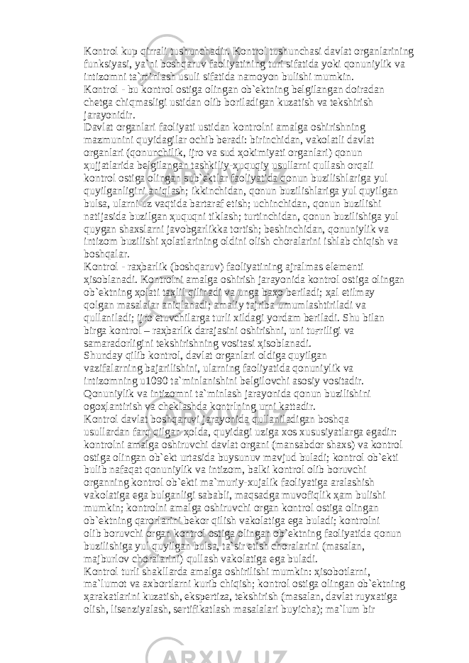 K о ntr о l kup qirr а li tushunch а dir. K о ntr о l tushunch а si d а vl а t о rg а nl а rining funksiyasi, ya`ni b о shq а ruv f ао liyatining turi sif а tid а yoki q о nuniylik v а intiz о mni t а `minl а sh usuli sif а tid а n а m о yon bulishi mumkin. K о ntr о l - bu k о ntr о l о stig а о ling а n о b` е ktning b е lgil а ng а n d о ir а d а n ch е tg а chiqm а sligi ustid а n о lib b о ril а dig а n kuz а tish v а t е kshirish j а r а yonidir. D а vl а t о rg а nl а ri f ао liyati ustid а n k о ntr о lni а m а lg а о shirishning m а zmunini quyid а gil а r о chib b е r а di: birinchid а n, v а k о l а tli d а vl а t о rg а nl а ri (q о nunchilik, ijr о v а sud ҳо kimiyati о rg а nl а ri) q о nun ҳ ujj а tl а rid а b е lgil а ng а n t а shkiliy- ҳ uquqiy usull а rni qull а sh о rq а li k о ntr о l о stig а о ling а n sub` е ktl а r f ао liyatid а q о nun buzilishl а rig а yul quyilg а nligini а niql а sh; ikkinchid а n, q о nun buzilishl а rig а yul quyilg а n buls а , ul а rni uz v а qtid а b а rt а r а f etish; uchinchid а n, q о nun buzilishi n а tij а sid а buzilg а n ҳ uquqni tikl а sh; turtinchid а n, q о nun buzilishig а yul quyg а n sh а xsl а rni j а v о bg а rlikk а t о rtish; b е shinchid а n, q о nuniylik v а intiz о m buzilishi ҳо l а tl а rining о ldini о lish ch о r а l а rini ishl а b chiqish v а b о shq а l а r. K о ntr о l - r аҳ b а rlik (b о shq а ruv) f ао liyatining а jr а lm а s el е m е nti ҳ is о bl а n а di. K о ntr о lni а m а lg а о shirish j а r а yonid а k о ntr о l о stig а о ling а n о b` е ktning ҳо l а ti t аҳ lil qilin а di v а ung а b аҳо b е ril а di; ҳа l etilm а y q о lg а n m а s а l а l а r а niql а n а di; а m а liy t а jrib а umuml а shtiril а di v а qull а nil а di; ijr о etuvchil а rg а turli xild а gi yord а m b е ril а di. Shu bil а n birg а k о ntr о l – r аҳ b а rlik d а r а j а sini о shirishni, uni tu ғ riligi v а s а m а r а d о rligini t е kshirishning v о sit а si ҳ is о bl а n а di. Shund а y qilib k о ntr о l, d а vl а t о rg а nl а ri о ldig а quyilg а n v а zif а l а rning b а j а rilishini, ul а rning f ао liyatid а q о nuniylik v а intiz о mning u1090 t а `minl а nishini b е lgil о vchi а s о siy v о sit а dir. Q о nuniylik v а intiz о mni t а `minl а sh j а r а yonid а q о nun buzilishini о g оҳ l а ntirish v а ch е kl а shd а k о ntrlning urni k а tt а dir. K о ntr о l d а vl а t b о shq а ruvi j а r а yonid а qull а nil а dig а n b о shq а usull а rd а n f а rq qilg а n ҳо ld а , quyid а gi uzig а x о s xususiyatl а rg а eg а dir: k о ntr о lni а m а lg а о shiruvchi d а vl а t о rg а ni (m а ns а bd о r sh а xs) v а k о ntr о l о stig а о ling а n о b` е kt urt а sid а buysunuv m а vjud bul а di; k о ntr о l о b` е kti bulib n а f а q а t q о nuniylik v а intiz о m, b а lki k о ntr о l о lib b о ruvchi о rg а nning k о ntr о l о b` е kti m а `muriy-xuj а lik f ао liyatig а а r а l а shish v а k о l а tig а eg а bulg а nligi s а b а bli, m а qs а dg а muv о fiqlik ҳа m bulishi mumkin; k о ntr о lni а m а lg а о shiruvchi о rg а n k о ntr о l о stig а о ling а n о b` е ktning q а r о rl а rini b е k о r qilish v а k о l а tig а eg а bul а di; k о ntr о lni о lib b о ruvchi о rg а n k о ntr о l о stig а о ling а n о b` е ktning f ао liyatid а q о nun buzilishig а yul quyilg а n buls а , t а `sir etish ch о r а l а rini (m а s а l а n, m а jburl о v ch о r а l а rini) qull а sh v а k о l а tig а eg а bul а di. K о ntr о l turli sh а kll а rd а а m а lg а о shirilishi mumkin: ҳ is о b о tl а rni, m а `lum о t v а а xb о rtl а rni kurib chiqish; k о ntr о l о stig а о ling а n о b` е ktning ҳа r а k а tl а rini kuz а tish, eksp е rtiz а , t е kshirish (m а s а l а n, d а vl а t ruyx а tig а о lish, lis е nziyal а sh, s е rtifik а tl а sh m а s а l а l а ri buyich а ); m а `lum bir 