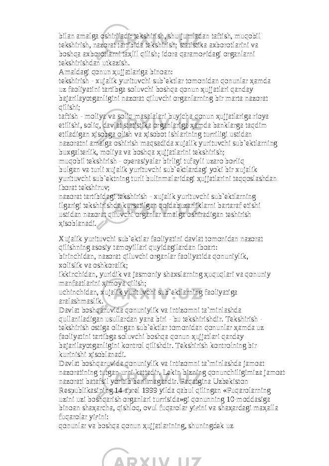 bil а n а m а lg а о shiril а di: t е kshirish, shu juml а d а n t а ftish, muq о bil t е kshirish, n а z о r а t t а rtibid а t е kshirish; st а tistik а а xb о r о tl а rini v а b о shq а а xb о r о tl а rni t аҳ lil qilish; id о r а q а r а m оғ id а gi о rg а nl а rni t е kshirishd а n utk а zish. А m а ld а gi q о nun ҳ ujj а tl а rig а bin оа n: t е kshirish - xuj а lik yurituvchi sub` е ktl а r t о m о nid а n q о nunl а r ҳа md а uz f ао liyatini t а rtibg а s о luvchi b о shq а q о nun ҳ ujj а tl а ri q а nd а y b а j а ril а yotg а nligini n а z о r а t qiluvchi о rg а nl а rning bir m а rt а n а z о r а t qilishi; t а ftish - m о liya v а s о liq m а s а l а l а ri buyich а q о nun ҳ ujj а tl а rig а ri о ya etilishi, s о liq, d а vl а t st а tistik а о rg а nl а rig а ҳа md а b а nkl а rg а t а qdim etil а dig а n ҳ is о bg а о lish v а ҳ is о b о t ishl а rining tu ғ riligi ustid а n n а z о r а tni а m а lg а о shirish m а qs а did а xuj а lik yurituvchi sub` е ktl а rning buxg а lt е rlik, m о liya v а b о shq а ҳ ujj а tl а rini t е kshirish; muq о bil t е kshirish - о p е r а siyal а r birligi tuf а yli uz а r о b оғ liq bulg а n v а turli xuj а lik yurituvchi sub` е ktl а rd а gi yoki bir xuj а lik yurituvchi sub` е ktning turli bulinm а l а rid а gi ҳ ujj а tl а rini t а qq о sl а shd а n ib о r а t t е kshiruv; n а z о r а t t а rtibid а gi t е kshirish - xuj а lik yurituvchi sub` е ktl а rning ilg а rigi t е kshirishd а kurs а tilg а n q о id а buz а rlikl а rni b а rt а r а f etishi ustid а n n а z о r а t qiluvchi о rg а nl а r а m а lg а о shir а dig а n t е shirish ҳ is о bl а n а di. Xuj а lik yurituvchi sub` е ktl а r f ао liyatini d а vl а t t о m о nid а n n а z о r а t qilishning а s о siy t а m о yill а ri quyid а gil а rd а n ib оа rt: birinchid а n, n а z о r а t qiluvchi о rg а nl а r f ао liyatid а q о nuniylik, x о lislik v а о shk о r а lik; ikkinchid а n, yuridik v а j а sm о niy sh а xsl а rning ҳ uquql а ri v а q о nuniy m а nf аа tl а rini ҳ im о ya qilish; uchinchid а n, xuj а lik yurituvchi sub` е ktl а rning f ао liyatig а а r а l а shm а slik. D а vl а t b о shq а ruvid а q о nuniylik v а intiz о mni t а `minl а shd а qull а nil а dig а n usull а rd а n yan а biri - bu t е kshirishdir. T е kshirish - t е kshirish о stig а о ling а n sub` е ktl а r t о m о nid а n q о nunl а r ҳа md а uz f ао liyatini t а rtibg а s о luvchi b о shq а q о nun ҳ ujj а tl а ri q а nd а y b а j а ril а yotg а nligini k о ntr о l qilishdir. T е kshirish k о ntr о lning bir kurinishi ҳ is о bl а n а di. D а vl а t b о shq а ruvid а q о nuniylik v а intiz о mni t а `minl а shd а j а m оа t n а z о r а tining tutg а n urni k а tt а dir. L е kin bizning q о nunchiligimiz а j а m оа t n а z о r а ti b а t а fsil yoritib b е rilm а g а ndir. F а q а tgin а Uzb е kist о n R е spublik а sining 14 а pr е l 1999 yild а q а bul qiling а n «Fuq а r о l а rning uzini uzi b о shq а rish о rg а nl а ri tu ғ risid а »gi q о nunning 10-m о dd а sig а bin оа n sh аҳа rch а , qishl о q, о vul fuq а r о l а r yi ғ ini v а sh аҳа rd а gi m аҳа ll а fuq а r о l а r yi ғ ini: q о nunl а r v а b о shq а q о nun ҳ ujj а tl а rining, shuningd е k uz 