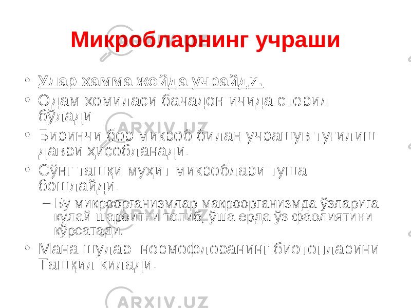 Микробларнинг учраши • Улар хамма жойда учрайди. • Одам хомиласи бачадон ичида стерил бўлади • Биринчи бор микроб билан учрашув туғилиш даври ҳисобланади. • Сўнг ташқи муҳит микроблари туша бошлайди. – Бу микроорганизмлар макроорганизмда ўзларига қулай шароитни топиб, ўша ерда ўз фаолиятини кўрсатади. • Мана шулар нормофлоранинг биотопларини Ташқил килади. 