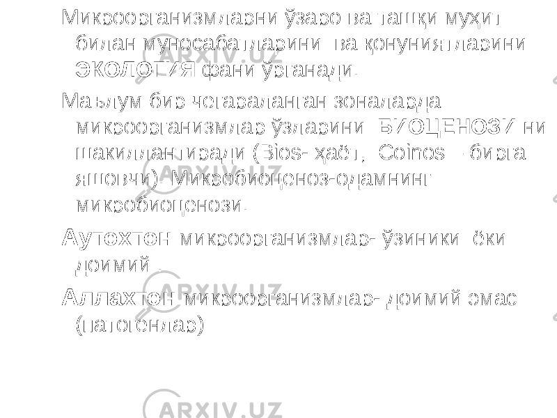 Микроорганизмларни ўзаро ва ташқи муҳит билан муносабатларини ва қонуниятларини ЭКОЛОГИЯ фани ўрганади. Маълум бир чегараланган зоналарда микроорганизмлар ўзларини БИОЦЕНОЗИ ни шакиллантиради ( Bios- ҳаёт, С oinos – бирга яшовчи). Микробиоценоз-одамнинг микробиоценози. Аутохтон микроорганизмлар- ўзиники ёки доимий . Аллахтон микроорганизмлар- доимий эмас (патогенлар) 