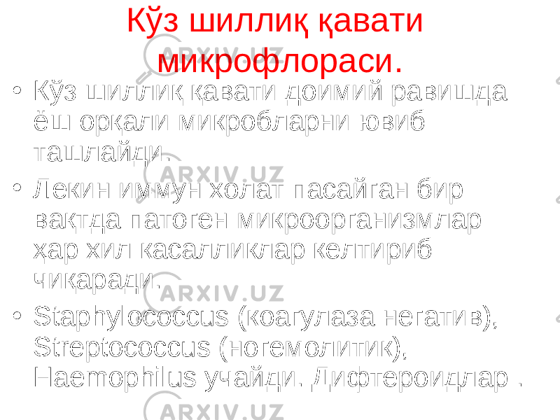 Кўз шиллиқ қавати м икрофлора си . • Кўз шиллиқ қавати доимий равишда ёш орқали микробларни ювиб ташлайди. • Лекин иммун холат пасайган бир вақтда патоген микроорганизмлар ҳар хил касалликлар келтириб чиқаради. • Staphylococcus ( коагулаза негатив ), Streptococcus ( ногемолитик ), Haemophilus учайди. Дифтероидлар . 