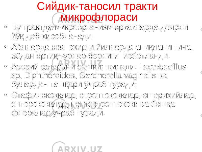 Сийдик-таносил тракт и м икрофлора си • Бу трактда микроорганизм эркакларда деярли йўқ деб хисоблан а ди. • Аёлларда эса охирги йилларда аниқланишича , 30дан орти қ тур лар борлиги исботланди. • Асосий флор ани еашкил қилади : Lactobacillus sp, Diphtheroid е s, Gardnerella vaginalis ва булардан ташқари учраб туради; • Стафилококк лар, стрептококклар, эшерихи йлар, энтерококк лар, пептострептокок к ва бошқа флоралар учраб туради. 