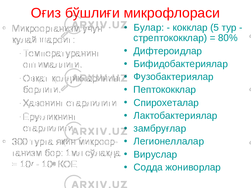 Оғиз бўшлиғи микрофлораси • Микроорганизм учун қулай шароит: – Температуранинг оптималлиги. – Овқат қолдиқларининг борлиги. – Ҳавонинг етарлилиги – Ёруғликнинг етарлилиги • 300 турга яқин микроор - ганизм бор : 1мл сўлакда = 10 7 - 10 8 КОЕ • Булар : - кокк лар (5 тур - стрептококк лар ) = 80% • Дифтероид лар • Бифидобактери ялар • Фузобактери ялар • Пептококк лар • Спирохет алар • Лактобактери ялар • замбруғлар • Легионелл алар • Вирус лар • Содда жониворлар 