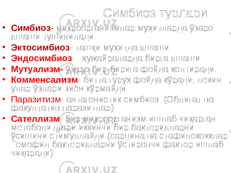  Симбиоз турлари • Симбиоз - микроорганизмлар муҳитларда ўзаро яшаши тушинилади. • Эктосимбиоз - ташқи муҳитда яшаши • Эн д осимбиоз – ҳужайраларда бирга яшаши • Мутуализм- ўзаро бир-бирига фойда келтиради. • Комменсализм - битта гурух фойда кўради, лекин улар ўзлари зиён кўрмайди. • Паразитизм - антагонистик симбиоз. (Облигат ва факултатив паразитлар) • Сателлизм - б ир микроорганизм ишлаб чиқарган метоболитлари иккинчи бир бактерияларни ўсишини стимуллайди (сарцина ва стафилококклар Гемофил бактерияларни ўстировчи фактор ишлаб чиқаради). 