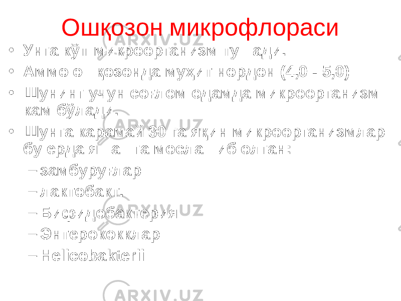 Ошқозон микрофлораси • Унга кўп микро организм тушади. • Аммо ошқозонда муҳит нордон (4,0 - 5,0) • Шунинг учун соғлом одамда микроорганизм кам бўлади. • Шунга карамай 30 га яқин микроорганизмлар бу ерда яшашга мослашиб олган : – замбуруғлар – лактобакт. – Бифидобактери я – Энтерокок клар – Helicobakterii 