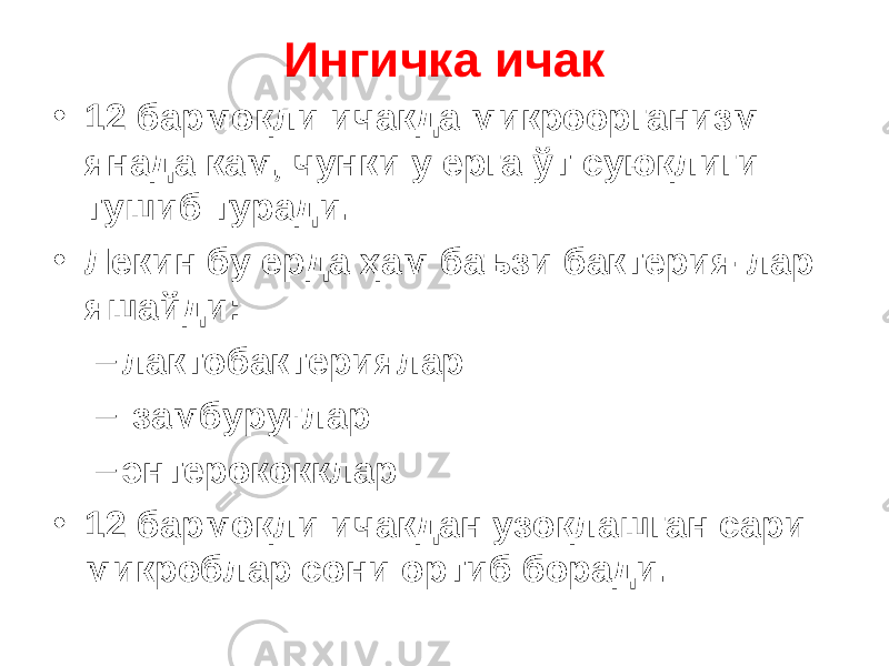 Ингичка ичак • 12 бармоқли ичакда микроорганизм янада кам, чунки у ерга ўт суюқлиги тушиб туради. • Лекин бу ерда ҳам баъзи бактерия - лар яшайди : – лактобактери ялар – замбуруғлар – энтерококк лар • 12 бармоқли ичакдан узоқлашган сари микроб лар сони ортиб боради . 