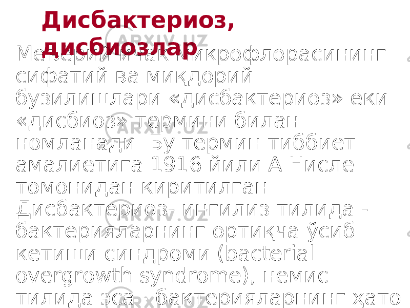 Меъёрий ичак микрофлорасининг сифатий ва миқдорий бузилишлари «дисбактериоз» ёки «дисбиоз» термини билан номланади. Бу термин тиббиёт амалиётига 1916 йили А.Нисле томонидан киритилган. Дисбактериоз- ингилиз тилида - бактерияларнинг ортиқча ўсиб кетиши синдроми (bacterial overgrowth syndrome), немис тилида эса - бактерияларнинг ҳато ўрнашиши (baktielle Fenlbesiedlund) деб номланади. Дисбактериоз, ди с биозлар 