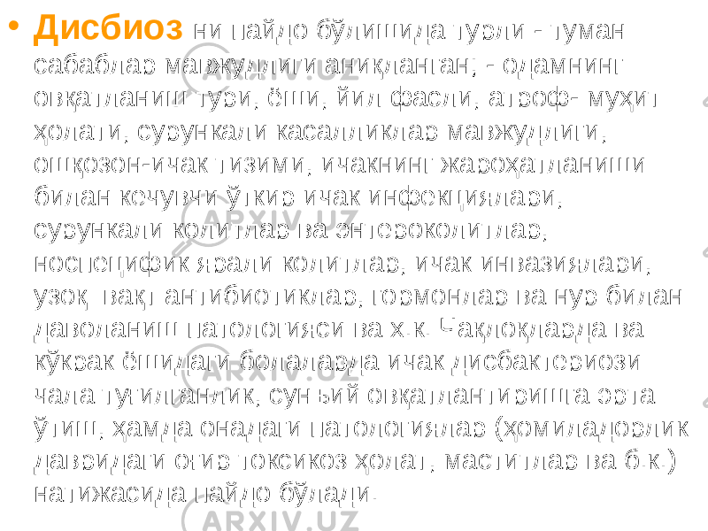 • Дисбиоз ни пайдо бўлишида турли - туман сабаблар мавжудлиги аниқланган; - одамнинг овқатланиш тури, ёши, йил фасли, атроф- муҳит ҳолати, сурункали касалликлар мавжудлиги, ошқозон-ичак тизими, ичакнинг жароҳатланиши билан кечувчи ўткир ичак инфекциялари, сурункали колитлар ва энтероколитлар, носпецифик ярали колитлар, ичак инвазиялари, узоқ вақт антибиотиклар, гормонлар ва нур билан даволаниш патологияси ва х.к. Чақлоқларда ва кўкрак ёшидаги болаларда ичак дисбактериози чала туғилганлик, сунъий овқатлантиришга эрта ўтиш, ҳамда онадаги патологиялар (ҳомиладорлик давридаги оғир токсикоз ҳолат, маститлар ва б.к.) натижасида пайдо бўлади. 