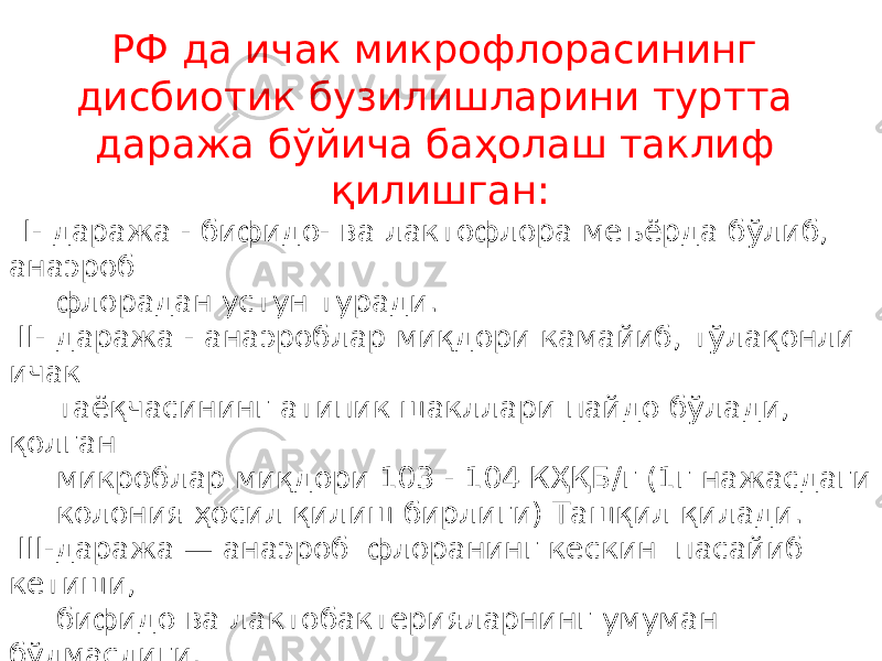 Р Ф да ичак микрофлорасининг дисбиотик бузилишларини туртта даража б ў йича ба ҳ олаш таклиф қ илишган: I- даража - бифидо- ва лактофлора меъёрда бўлиб, анаэроб флорадан устун туради. II- даража - анаэроблар миқдори камайиб, тўлақонли ичак таёқчасининг атипик шакллари пайдо бўлади, қолган микроблар миқдори 103 - 104 КҲҚБ/г (1г нажасдаги колония ҳосил қилиш бирлиги) Ташқил қилади. III-даража — анаэроб флоранинг кескин пасайиб кетиши, бифидо ва лактобактерияларнинг умуман бўлмаслиги, бирор бир шартли - патоген флора вакилларининг 10 5 -10 7 КҲҚБ/г ва ундан кўп миқдорда пайдо бўлиши. IV- даража- шартли-патоген микроорганизмлар тўпламининг 106-107 КҲҚБ/г ва ундан кўп миқдорда ўсиб кетиши. 