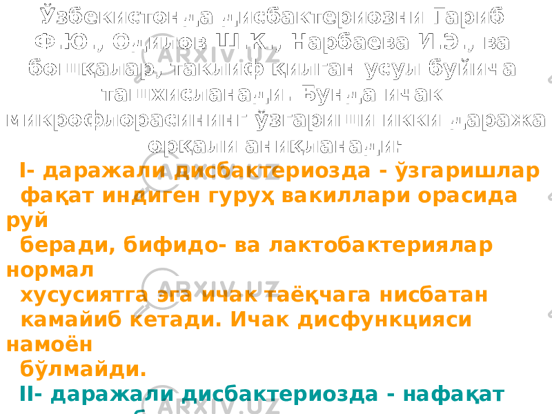 Ўзбекистонда дисбактериозни Гариб Ф.Ю., Одилов Ш.К., Нарбаева И.Э., ва бошқалар, таклиф қилган усул буйича ташхисланади. Бунда ичак микрофлорасининг ўзгариши икки даража орқали аниқланади: I- даражали дисбактериозда - ўзгаришлар фақат индиген гуруҳ вакиллари орасида руй беради, бифидо- ва лактобактериялар нормал хусусиятга эга ичак таёқчага нисбатан камайиб кетади. Ичак дисфункцияси намоён бўлмайди. II- даражали дисбактериозда - нафақат индиген бактериялар миқдори камаяди, балки факультатив гуруҳга кирувчи шартли патоген бактериялар миқдори ошиб кетади. Ичак дисфункцияси белгилари яққол кўринади. 