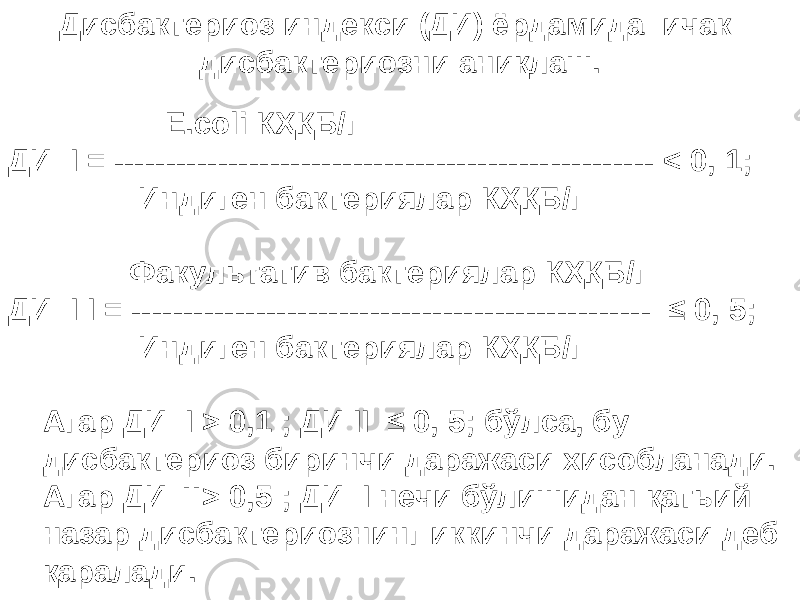 Дисбактериоз индекси (ДИ) ёрдамида ичак дисбактериозни аниқлаш. E . coli К ҲҚ Б/г ДИ I = ------------------------------------------ ---------- < 0, 1; Индиген бактериялар К ҲҚ Б/г Факультатив бактериялар К ҲҚ Б/г ДИ I I = --------------------------------------------- ----- ≤ 0, 5; Индиген бактериялар К ҲҚ Б/г Агар ДИ I > 0,1 ; ДИ II ≤ 0, 5; б ў лса, бу дисбактериоз биринчи даража си хисобланади. Агар ДИ II > 0,5 ; ДИ I нечи б ў лишидан қ атьий назар дисбактериознинг иккинчи даражаси деб қаралади . 