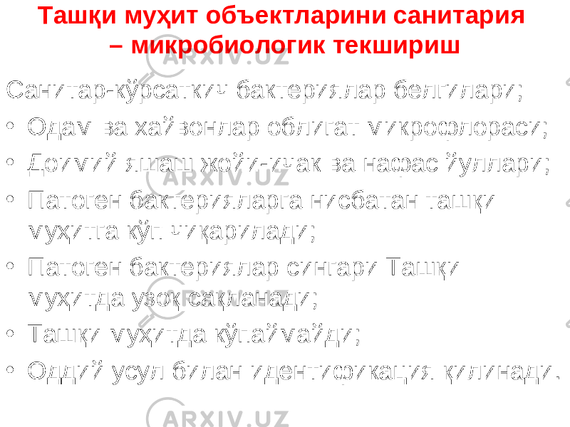 Ташқи муҳит объектларини санитария – микробиологик текшириш Санитар-кўрсаткич бактериялар белгилари; • Одам ва хайвонлар облигат микрофлораси; • Доимий яшаш жойи-ичак ва нафас йуллари; • Патоген бактерияларга нисбатан ташқи муҳитга кўп чиқарилади; • Патоген бактериялар сингари Ташқи муҳитда узоқ сақланади; • Ташқи муҳитда кўпаймайди; • Оддий усул билан идентификация қилинади . 