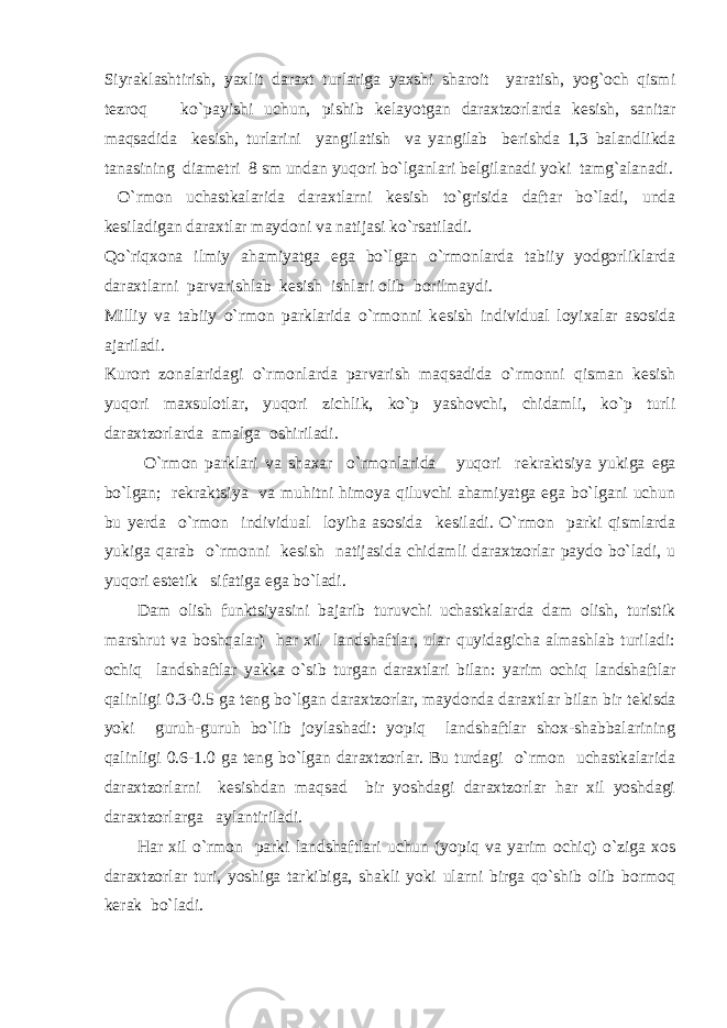 Siyraklashtirish, yaxlit daraxt turlariga yaxshi sharoit yaratish, yog`och qismi t е zroq ko`payishi uchun, pishib k е layotgan daraxtzorlarda k е sish, sanitar maqsadida k е sish, turlarini yangilatish va yangilab b е rishda 1,3 balandlikda tanasining diam е tri 8 sm undan yuqori bo`lganlari b е lgilanadi yoki tamg`alanadi. O`rmon uchastkalarida daraxtlarni k е sish to`grisida daftar bo`ladi, unda k е siladigan daraxtlar maydoni va natijasi ko`rsatiladi. Qo`riqxona ilmiy ahamiyatga ega bo`lgan o`rmonlarda tabiiy yodgorliklarda daraxtlarni parvarishlab k е sish ishlari olib borilmaydi. Milliy va tabiiy o`rmon parklarida o`rmonni k е sish individual loyixalar asosida ajariladi. Kurort zonalaridagi o`rmonlarda parvarish maqsadida o`rmonni qisman k е sish yuqori maxsulotlar, yuqori zichlik, ko`p yashovchi, chidamli, ko`p turli daraxtzorlarda amalga oshiriladi. O`rmon parklari va shaxar o`rmonlarida yuqori r е kraktsiya yukiga ega bo`lgan; r е kraktsiya va muhitni himoya qiluvchi ahamiyatga ega bo`lgani uchun bu y е rda o`rmon individual loyiha asosida k е siladi. O`rmon parki qismlarda yukiga qarab o`rmonni k е sish natijasida chidamli daraxtzorlar paydo bo`ladi, u yuqori est е tik sifatiga ega bo`ladi. Dam olish funktsiyasini bajarib turuvchi uchastkalarda dam olish, turistik marshrut va boshqalar) har xil landshaftlar, ular quyidagicha almashlab turiladi: ochiq landshaftlar yakka o`sib turgan daraxtlari bilan: yarim ochiq landshaftlar qalinligi 0.3-0.5 ga t е ng bo`lgan daraxtzorlar, maydonda daraxtlar bilan bir t е kisda yoki guruh-guruh bo`lib joylashadi: yopiq landshaftlar shox-shabbalarining qalinligi 0.6-1.0 ga t е ng bo`lgan daraxtzorlar. Bu turdagi o`rmon uchastkalarida daraxtzorlarni k е sishdan maqsad bir yoshdagi daraxtzorlar har xil yoshdagi daraxtzorlarga aylantiriladi. Har xil o`rmon parki landshaftlari uchun (yopiq va yarim ochiq) o`ziga xos daraxtzorlar turi, yoshiga tarkibiga, shakli yoki ularni birga qo`shib olib bormoq k е rak bo`ladi. 