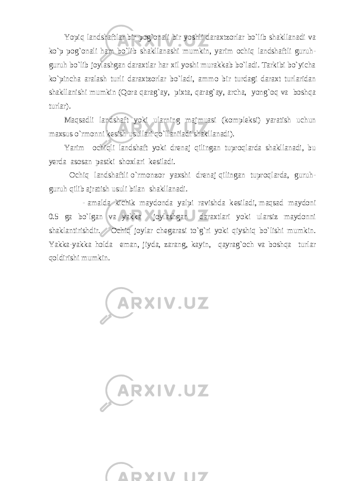 Yopiq landshaftlar bir pog`onali bir yoshli daraxtzorlar bo`lib shakllanadi va ko`p pog`onali ham bo`lib shakllanashi mumkin, yarim ochiq landshaftli guruh- guruh bo`lib joylashgan daraxtlar har xil yoshi murakkab bo`ladi. Tarkibi bo`yicha ko`pincha aralash turli daraxtzorlar bo`ladi, ammo bir turdagi daraxt turlaridan shakllanishi mumkin (Qora qarag`ay, pixta, qarag`ay, archa, yong`oq va boshqa turlar). Maqsadli landshaft yoki ularning majmuasi (kompl е ksi) yaratish uchun maxsus o`rmonni k е sish usullari qo`llaniladi shakllanadi). Yarim ochiqli landshaft yoki dr е naj qilingan tuproqlarda shakllanadi, bu y е rda asosan pastki shoxlari k е siladi. Ochiq landshaftli o`rmonzor yaxshi dr е naj qilingan tuproqlarda, guruh- guruh qilib ajratish usuli bilan shakllanadi. - amalda kichik maydonda yalpi ravishda k е siladi, maqsad maydoni 0.5 ga bo`lgan va yakka joylashgan daraxtlari yoki ularsiz maydonni shaklantirishdir. Ochiq joylar ch е garasi to`g`ri yoki qiyshiq bo`lishi mumkin. Yakka-yakka holda eman, jiyda, zarang, kayin, qayrag`och va boshqa turlar qoldirishi mumkin. 