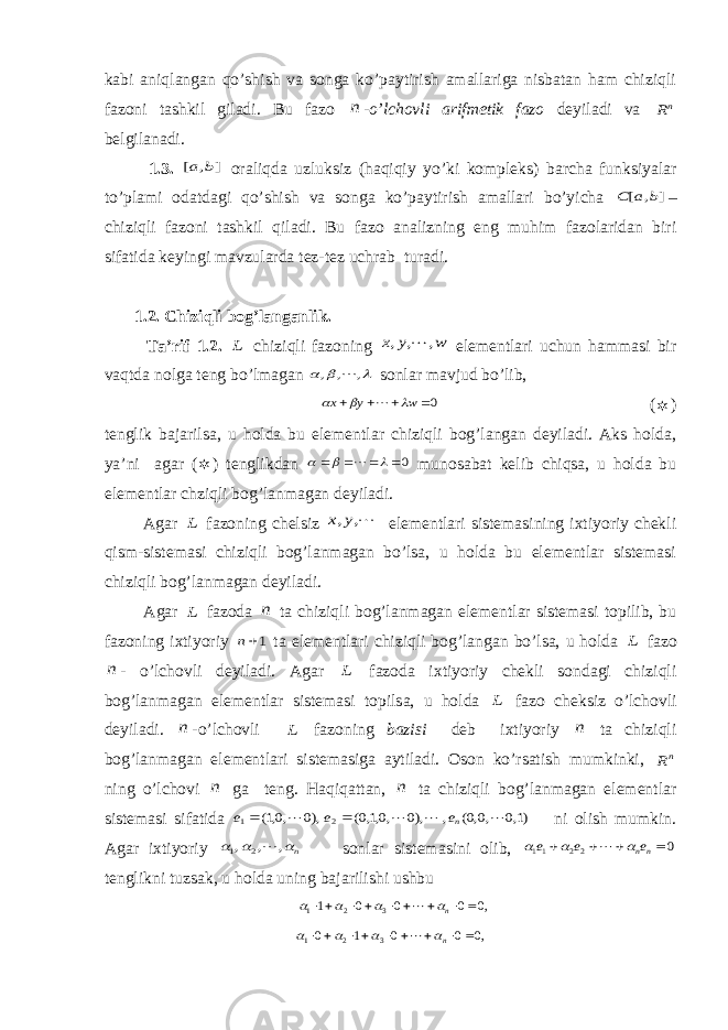 kabi aniqlangan qo’shish va songa ko’paytirish amallariga nisbatan ham chiziqli fazoni tashkil giladi. Bu fazo n -o’lchovli arifmetik fazo deyiladi va nR belgilanadi. 1.3. ] , [ b a oraliqda uzluksiz (haqiqiy yo’ki kompleks) barcha funksiyalar to’plami odatdagi qo’shish va songa ko’paytirish amallari bo’yicha ] , [ b a C – chiziqli fazoni tashkil qiladi. Bu fazo analizning eng muhim fazolaridan biri sifatida keyingi mavzularda tez-tez uchrab turadi. 1.2. Chiziqli bog’langanlik. Ta’rif 1.2. L chiziqli fazoning w y x , , ,  elementlari uchun hammasi bir vaqtda nolga teng bo’lmagan    , , ,  sonlar mavjud bo’lib, 0    w y x     (  ) tenglik bajarilsa, u holda bu elementlar chiziqli bog’langan deyiladi. Aks holda, ya’ni agar (  ) tenglikdan 0        munosabat kelib chiqsa, u holda bu elementlar chziqli bog’lanmagan deyiladi. Agar L fazoning chelsiz , ,y x elementlari sistemasining ixtiyoriy chekli qism-sistemasi chiziqli bog’lanmagan bo’lsa, u holda bu elementlar sistemasi chiziqli bog’lanmagan deyiladi. Agar L fazoda n ta chiziqli bog’lanmagan elementlar sistemasi topilib, bu fazoning ixtiyoriy 1n ta elementlari chiziqli bog’langan bo’lsa, u holda L fazo n - o’lchovli deyiladi. Agar L fazoda ixtiyoriy chekli sondagi chiziqli bog’lanmagan elementlar sistemasi topilsa, u holda L fazo cheksiz o’lchovli deyiladi. n -o’lchovli L fazoning bazisi deb ixtiyoriy n ta chiziqli bog’lanmagan elementlari sistemasiga aytiladi. Oson ko’rsatish mumkinki, nR ning o’lchovi n ga teng. Haqiqattan, n ta chiziqli bog’lanmagan elementlar sistemasi sifatida )1,0 ,0,0( , ),0 ,0,1,0( ),0 ,0,1( 2 1     ne e e   ni olish mumkin. Agar ixtiyoriy n   , , , 2 1  sonlar sistemasini olib, 0 22 11     nne e e     tenglikni tuzsak, u holda uning bajarilishi ushbu ,0 0 0 0 1 3 2 1         n     ,0 0 0 1 0 3 2 1         n     