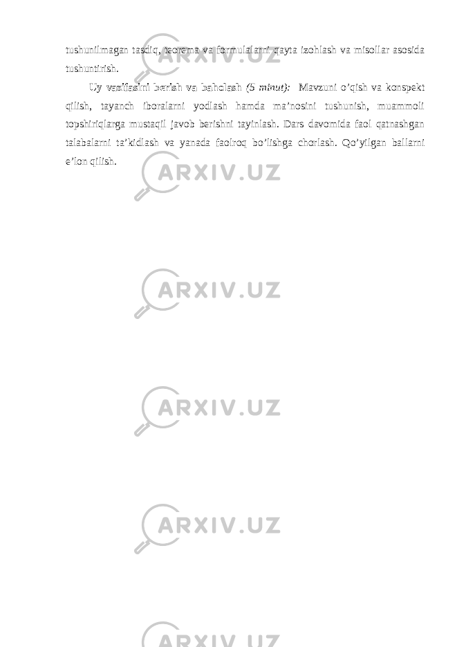 tushunilmagan tasdiq, teorema va formulalarni qayta izohlash va misollar asosida tushuntirish. Uy vazifasini berish va baholash (5 minut): Mavzuni o’qish va konspekt qilish, tayanch iboralarni yodlash hamda ma’nosini tushunish, muammoli topshiriqlarga mustaqil javob berishni tayinlash. Dars davomida faol qatnashgan talabalarni ta’kidlash va yanada faolroq bo’lishga chorlash. Qo’yilgan ballarni e’lon qilish. 