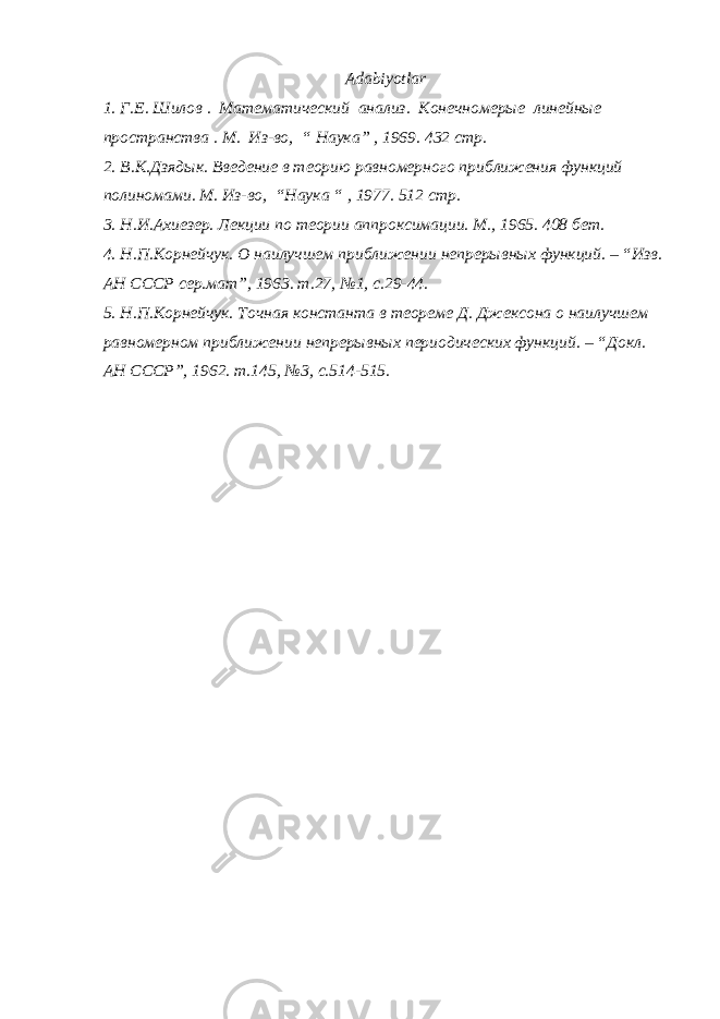 Adabiyotlar 1. Г.Е. Шилов . Математический анализ . Конечномерые линейные пространства . М. Из-во , “ Наука ” , 1969. 432 стр . 2. В.К.Дзядык. Введение в теорию равномерного приближения функций полиномами. М. Из-в о , “Наука “ , 1977 . 512 стр . 3. Н.И.Ахиезер. Лекции по теории аппроксимации. М., 1965. 408 бет. 4. Н.П.Корнейчук. О наилучшем приближении непрер ы вн ы х функций. – “Изв. АН СССР сер.мат”, 1963. т.27, №1, с.29-44. 5. Н.П.Корнейчук. Точная константа в теореме Д. Джексона о наилучшем равномерном приближении непрер ы вных периодических функций. – “Докл. АН СССР”, 1962. т.145, №3, с.514-515. 