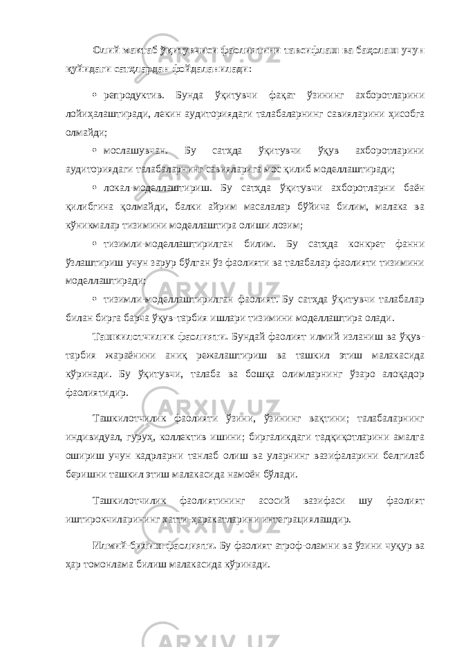 Олий мактаб ўқитувчиси фаолиятини тавсифлаш ва баҳолаш учун қуйидаги сатҳлардан фойдаланилади :  репрод ук тив. Бунда ўқитувчи фақат ўзининг ахборотларини лойиҳалаштиради, лекин аудиториядаги талабаларнинг савияларини ҳисобга олмайди;  мослашувчан. Бу сатҳда ўқитувчи ўқув ахборотларини аудиториядаги талабаларнинг савияларига мос қилиб моделлаштиради;  локал-моделлаштириш. Бу сатҳда ўқитувчи ахборотларни баён қилибгина қолмайди, балки айрим масалалар бўйича билим, малака ва кўникмалар тизимини моделлаштира олиши лозим;  тизимли-моделлаштирилган билим. Бу сатҳда конкрет фанни ўзлаштириш учун зарур бўлган ўз фаолияти ва талабалар фаолияти тизимини моделлаштиради;  тизимли-моделлаштирилган фаолият. Бу сатҳда ўқитувчи талабалар билан бирга барча ўқув-тарбия ишлари тизимини моделлаштира олади. Ташкилотчилик фаолияти. Бундай фаолият илмий изланиш ва ўқув- тарбия жараёнини аниқ режалаштириш ва ташкил этиш малакасида кўринади. Бу ўқитувчи, талаба ва бошқа олимларнинг ўзаро алоқадор фаолиятидир. Ташкилотчилик фаолияти ўзини, ўзининг вақтини; талабаларнинг индивидуал, гуруҳ, коллектив ишини; биргаликдаги тадқиқотларини амалга ошириш учун кадрларни танлаб олиш ва уларнинг вазифаларини белгилаб беришни ташкил этиш малакасида намоён бўлади. Ташкилотчилик фаолиятининг асосий вазифаси шу фаолият иштирокчиларининг хатти-ҳаракатларини интеграциялашдир. Илмий-билиш фаолияти. Бу фаолият атроф-оламни ва ўзини чуқур ва ҳар томонлама билиш малакасида кўринади. 