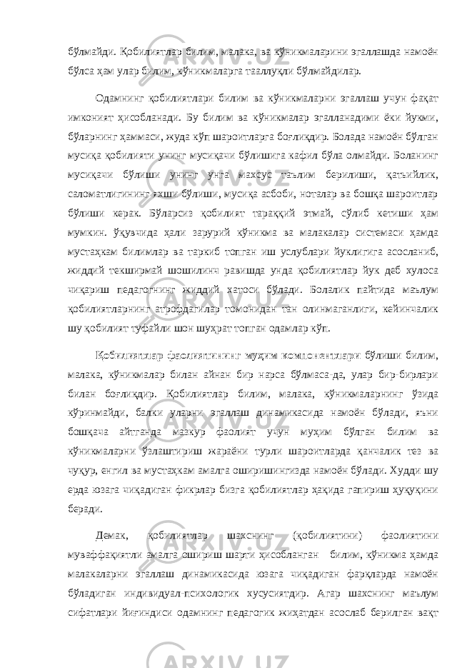 бўлмайди. Қобилиятлар билим, малака, ва кўникмаларини эгаллашда намоён бўлса ҳам улар билим, кўникмаларга тааллуқли бўлмайдилар. Одамнинг қобилиятлари билим ва кўникмаларни эгаллаш учун фақат имконият ҳисобланади. Бу билим ва кўникмалар эгалланадими ёки йукми, бўларнинг ҳаммаси, жуда кўп шароитларга боғлиқдир. Болада намоён бўлган мусиқа қобилияти унинг мусиқачи бўлишига кафил бўла олмайди. Боланинг мусиқачи бўлиши унинг унга махсус таълим берилиши, қатьийлик, саломатлигининг яхши бўлиши, мусиқа асбоби, ноталар ва бошқа шароитлар бўлиши керак. Бўларсиз қобилият тараққий этмай, сўлиб кетиши ҳам мумкин. ўқувчида ҳали зарурий кўникма ва малакалар системаси ҳамда мустаҳкам билимлар ва таркиб топган иш услублари йуклигига асосланиб, жиддий текширмай шошилинч равишда унда қобилиятлар йук деб хулоса чиқариш педагогнинг жиддий хатоси бўлади. Болалик пайтида маълум қобилиятларнинг атрофдагилар томонидан тан олинмаганлиги, кейинчалик шу қобилият туфайли шон шуҳрат топган одамлар кўп. Қобилиятлар фаолиятининг муҳим компонентлари бўлиши билим, малака, кўникмалар билан айнан бир нарса бўлмаса-да, улар бир-бирлари билан боғлиқдир. Қобилиятлар билим, малака, кўникмаларнинг ўзида кўринмайди, балки уларни эгаллаш динамикасида намоён бўлади, яъни бошқача айтганда мазкур фаолият учун муҳим бўлган билим ва кўникмаларни ўзлаштириш жараёни турли шароитларда қанчалик тез ва чуқур, енгил ва мустаҳкам амалга оширишингизда намоён бўлади. Худди шу ерда юзага чиқадиган фикрлар бизга қобилиятлар ҳақида гапириш ҳуқуқини беради. Демак, қобилиятлар шахснинг (қобилиятини) фаолиятини муваффақиятли амалга ошириш шарти ҳисобланган билим, кўникма ҳамда малакаларни эгаллаш динамикасида юзага чиқадиган фарқларда намоён бўладиган индивидуал-психологик хусусиятдир. Агар шахснинг маълум сифатлари йиғиндиси одамнинг педагогик жиҳатдан асослаб берилган вақт 