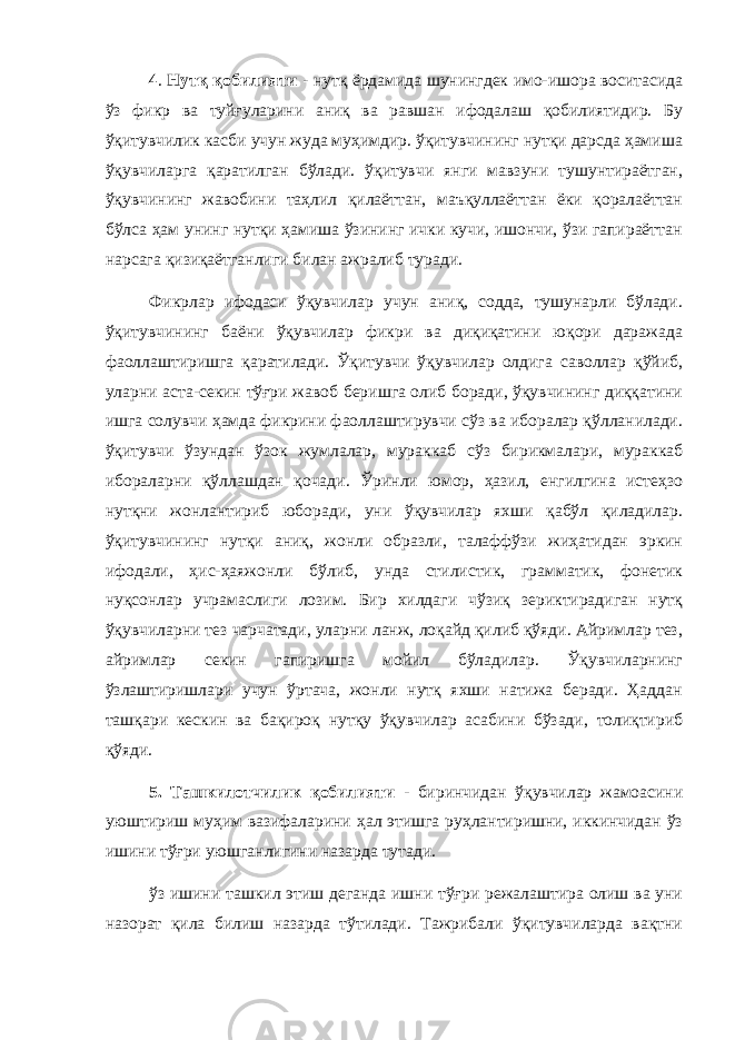 4 . Нутқ қобилияти - нутқ ёрдамида шунингдек имо-ишора воситасида ўз фикр ва туйғуларини аниқ ва равшан ифодалаш қобилиятидир. Бу ўқитувчилик касби учун жуда муҳимдир. ўқитувчининг нутқи дарсда ҳамиша ўқувчиларга қаратилган бўлади. ўқитувчи янги мавзуни тушунтираётган, ўқувчининг жавобини таҳлил қилаёттан, маъқуллаёттан ёки қоралаёттан бўлса ҳам унинг нутқи ҳамиша ўзининг ички кучи, ишончи, ўзи гапираёттан нарсага қизиқаётганлиги билан ажралиб туради. Фикрлар ифодаси ўқувчилар учун аниқ, содда, тушунарли бўлади. ўқитувчининг баёни ўқувчилар фикри ва диқиқатини юқори даражада фаоллаштиришга қаратилади. Ўқитувчи ўқувчилар олдига саволлар қўйиб, уларни аста-секин тўғри жавоб беришга олиб боради, ўқувчининг диққатини ишга солувчи ҳамда фикрини фаоллаштирувчи сўз ва иборалар қўлланилади. ўқитувчи ўзундан ўзок жумлалар, мураккаб сўз бирикмалари, мураккаб ибораларни қўллашдан қочади. Ўринли юмор, ҳазил, енгилгина истеҳзо нутқни жонлантириб юборади, уни ўқувчилар яхши қабўл қиладилар. ўқитувчининг нутқи аниқ, жонли образли, талаффўзи жиҳатидан эркин ифодали, ҳиc-ҳаяжонли бўлиб, унда стилистик, грамматик, фонетик нуқсонлар учрамаслиги лозим. Бир хилдаги чўзиқ зериктирадиган нутқ ўқувчиларни тез чарчатади, уларни ланж, лоқайд қилиб қўяди. Айримлар тез, айримлар секин гапиришга мойил бўладилар. Ўқувчиларнинг ўзлаштиришлари учун ўртача, жонли нутқ яхши натижа беради. Ҳаддан ташқари кескин ва бақироқ нутқу ўқувчилар асабини бўзади, толиқтириб қўяди. 5. Ташкилотчилик қобилияти - биринчидан ўқувчилар жамоасини уюштириш муҳим вазифаларини ҳал этишга руҳлантиришни, иккинчидан ўз ишини тўғри уюшганлигини назарда тутади. ўз ишини ташкил этиш деганда ишни тўғри режалаштира олиш ва уни назорат қила билиш назарда тўтилади. Тажрибали ўқитувчиларда вақтни 