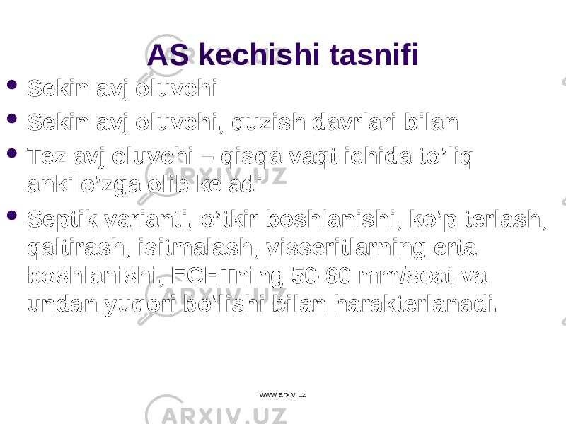 AS ke ch ishi tasnifi  Sekin avj oluvchi  Sekin avj oluvchi, qu zish davrlari bilan  Tez avj oluvchi – q is q a va q t ichida t o ’li q ankil o ’zga olib keladi  Septik varianti, o ’tkir boshlanishi, k o ’p terlash, q altirash, isitmalash, visseritlarning erta boshlanishi, ECHTning 50-60 mm/soat va undan yu q ori b o ’lishi bilan harakterlanadi. www.arxiv.uz 