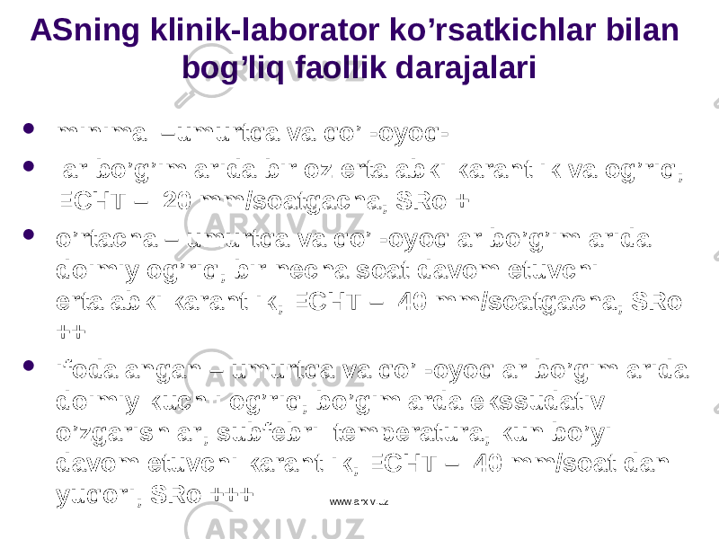 ASning klinik-laborator ko’rsatkichlar bilan bog’liq faollik darajalari  minimal –umurtqa va qo’l-oyoq-  lar bo’g’imlarida bir oz ertalabki karahtlik va og’riq, ECHT – 20 mm/soatgacha, SRo +  o’rtacha – umurtqa va qo’l-oyoqlar bo’g’imlarida doimiy og’riq, bir necha soat davom etuvchi ertalabki karahtlik, ECHT – 40 mm/soatgacha, SRo ++  ifodalangan – umurtqa va qo’l-oyoqlar bo’gimlarida doimiy kuchli og’riq, bo’gimlarda ekssudativ o’zgarishlar, subfebril temperatura, kun bo’yi davom etuvchi karahtlik, ECHT – 40 mm/soat dan yuqori, SRo +++ www.arxiv.uz 