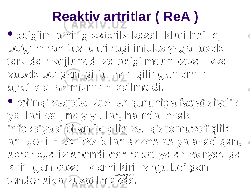 Reaktiv artritlar ( ReA )  b o&#39;g&#39; imlarning «steril» kasalliklari b o&#39; lib, b o&#39;g&#39; imdan tash q aridagi infeksiyaga javob tarzida rivojlanadi va b o&#39;g&#39; imdan kasallikka sabab b o&#39; lganligi tahmin q ilingan omilni ajratib olish mumkin b o&#39; lmaidi.  keiingi va q tda ReA lar guru h iga fa q at si y dik y o&#39; llari va jinsi y y ullar, h amda ichak infeksiyasi bilan bo g&#39; li q va gistomuvofi q lik antigeni HLA - B 27 bilan assosiasiyalanadigan, seronegativ spondiloartropatiyalar razr ya diga kiritilgan kasalliklarni kiritishga b o&#39; lgan tendensiya kuzatilmokda. www.arxiv.uz 