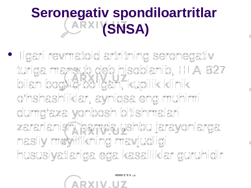 Seronegativ spondiloartritlar (SNSA)  Ilgari revmatoid artritning seronegativ turiga mansub deb hisoblanib, HLA-B27 bilan bog’liq b o’ lgan, kupilik klinik o’ hshashliklar, ayniqsa eng muhimi dumg’aza-yonbosh bitishmalari zararlanishi hamda ushbu jarayonlarga nasliy moyillikning mavjudligi hususiyatlariga ega kasalliklar guruhidir www.arxiv.uz 