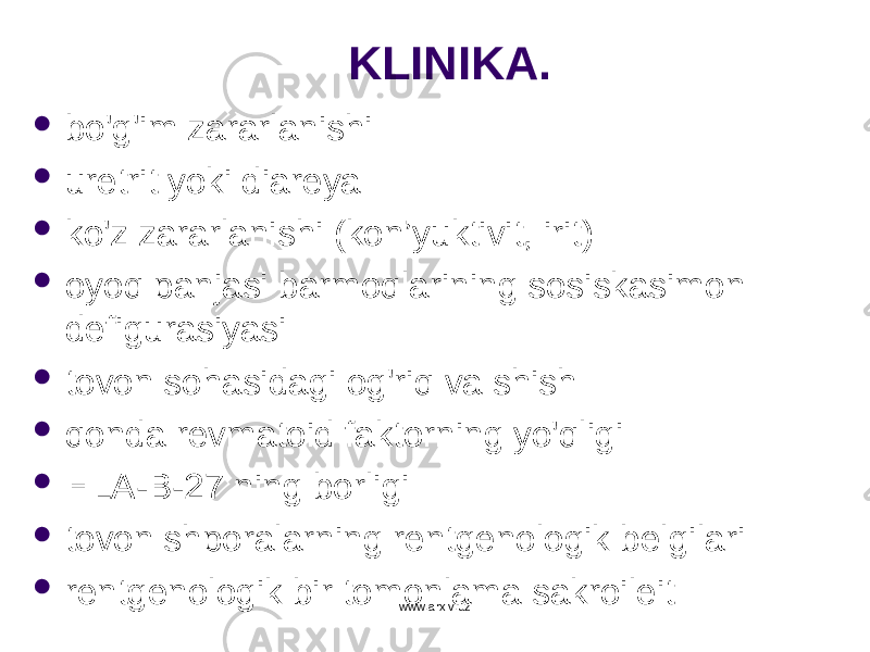 KLINIKA.  bo&#39;g&#39;im zararlanishi  uretrit yoki diareya  ko&#39;z zararlanishi (kon ’ yuktivit, irit)  oyoq panjasi barmoqlarining sosiskasimon defigurasiyasi  tovon sohasidagi og&#39;riq va shish  qonda revmatoid faktorning yo&#39;qligi  HLA- B -27 ning borligi  tovon shporalarning rentgenologik belgilari  rentgenologik bir tomonlama sakroileit www.arxiv.uz 