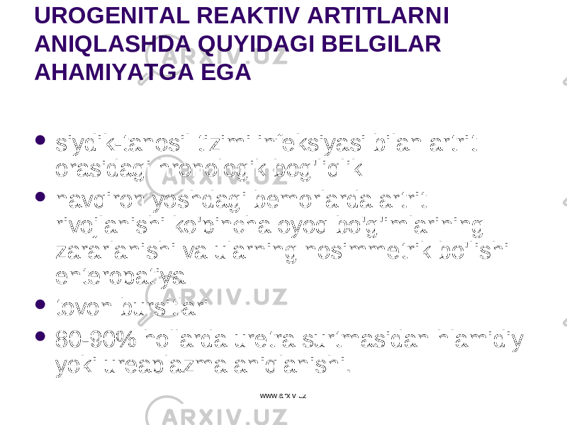 UROGENITAL REAKTIV ARTITLAR N I ANIQLASHDA QUYIDAGI BELGILAR AHAMIYATGA EGA  siydik-tano si l tizimi infeksiyasi bilan artrit orasidagi hronologik bog&#39;liqlik  navqiron yoshdagi bemorlarda artrit rivojlanishi ko&#39;pincha oyoq bo&#39;g&#39;imlarining zararlanishi va ularning nosimmetrik bo&#39;lishi enteropatiya  tovon bursitlari  80-90% hollarda uretra surtmasidan hlamidiy yoki ureaplazma aniqlanishi. www.arxiv.uz 