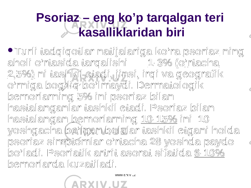 Psoriaz – eng k o ’ p tarqalgan teri kasalliklaridan biri  Turli tadqiqotlar natijalariga k o ’ ra psoriaz ning aholi o ’ rtasida tarqalishi 1-3% ( o ’ rtacha 2,5%) ni tashkil etadi , jinsi, irqi va geografik o ’ rniga bog’liq b o ’ lmaydi . D ermatologik b emorlarning 5% ini psoriaz bilan hastalanganlar tashkil etadi. Psoriaz bilan hastalangan bemorlarning 10-15% ini 10 yoshgacha bo’lgan bolalar tashkil etgani holda psoriaz simptomlar o’rtacha 28 yoshda paydo bo’ladi. Psoriatik artrit asorat sifatida 6-10% bemorlarda kuzatiladi. www.arxiv.uz 