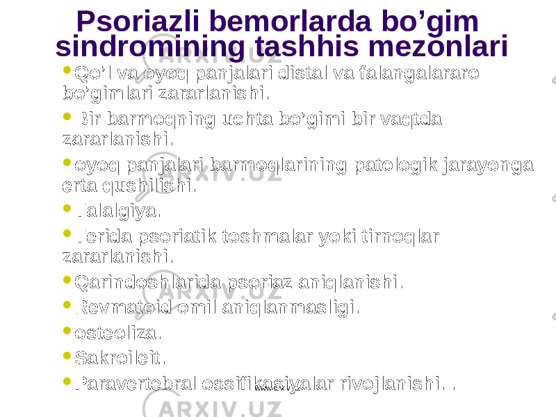 Psoriazli bemorlarda bo’gim sindromining tashhis mezonlari  Qo’l va oyoq panjalari distal va falangalararo bo’gimlari zararlanishi.  Bir barmoqning uchta bo’gimi bir vaqtda zararlanishi.  oyoq panjalari barmoqlarining patologik jarayonga erta qushilishi.  Talalgiya.  Terida psoriatik toshmalar yoki tirnoqlar zararlanishi .  Qarindoshlarida psoriaz aniqlanishi .  R evmatoid omil aniqlanmasligi .  o steoliza.  Sakroileit.  P aravertebral ossifikasi yalar rivojlanishi . . www.arxiv.uz 