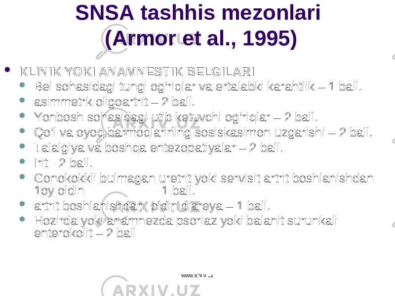 SNSA tashhis mezonlari (Armor et al., 1995)  KLINIK YOKI ANAMNESTIK BELGILARI  Bel so h asidagi tungi o g’ ri q lar va ertalabki karahtlik – 1 ball.  asimmetrk oligoartrit – 2 ball.  Y o nbosh so h asidagi u tib ketuvchi o g’ ri q lar – 2 ball.  Qo’l va o yoq barmo q larining sosiskasimon u zgarishi – 2 ball.  Talalgiya va bosh q a entezopatiyalar – 2 ball.  Irit - 2 ball.  Gonokokkli b u lmagan u retrit yoki servisit artrit boshlanishdan 1oy oldin - 1 ball.  artrit boshlanishdan oldin diareya – 1 ball.  H ozirda yoki anamnezda psoriaz yoki balanit surunkali enterokolit – 2 ball www.arxiv.uz 