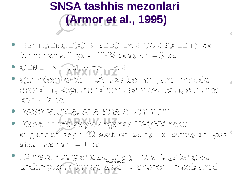 SNSA tashhis mezonlari (Armor et al., 1995)  RENTGENOLOGIK BELGILARI SAKROILEIT/ ikki tomonlama II yoki III - IV bos q ich – 3 ball.  GENETIK HUSUSIYATLARI  Q arindoshlarida HLA - B 27 b o ’lishi, anamnezida spondilit, Reyter sindromi, psoriaz, uveit, surunkali kolit – 2 ball  DAVO MUOLAJALARIGA SEZGIRLIGI  Kasallik erta q aytalanganda YA Q NV q abul q ilgandan keyin 48 soat ichida o g’ ri q kamayishi yoki stabillashishi – 1 ball.  12 mezon b o ’yicha ballar yi g’ indisi 6 ga teng va undan yu q ori b o ’lsa kasallik ishon ch li h isoblanadiwww.arxiv.uz 