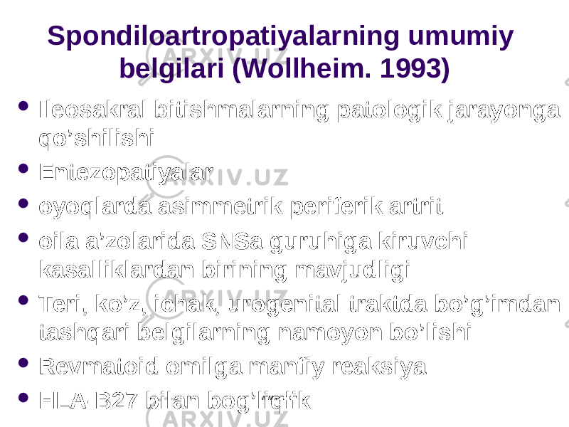 Spondiloartropatiyalarning umumiy belgilari ( Wollheim . 1993)  Ileosakral bitishmalarning patologik jarayonga q o ’shilishi  Entezopatiyalar  oyo q larda asimmetrik periferik artrit  oila a’zolarida SNSa guru h iga kiruvchi kasalliklardan birining mavjudligi  Teri, k o ’z, ichak, urogenital traktda b o ’ g’ imdan tash q ari belgilarning namoyon b o ’lishi  Revmatoid omilga manfiy reaksiya  HLA-B27 bilan bo g’ li q likwww.arxiv.uz 