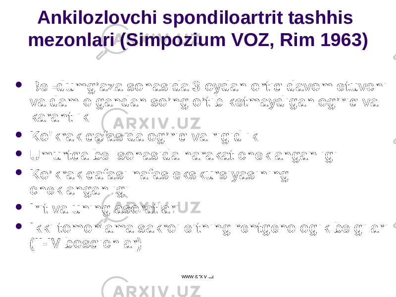 Ankilozlovchi spondiloartrit tashhis mezonlari (Simpozium VOZ, Rim 1963)  Bel-dumg’aza sohasida 3 oydan ortiq davom etuvchi va dam olgandan so’ng o’tib ketmaydigan og’riq va karahtlik  Ko &#39; krak qafasida og’riq va rigidlik  Umurtqa bel sohasida harakat cheklanganligi  Ko’krak qafasi nafas ekskursiyasining cheklanganligi  Irit va uning asoratlari  Ikki tomonlama sakroileitning rentgenologik belgilari ( II - IV bos q ichlar) www.arxiv.uz 