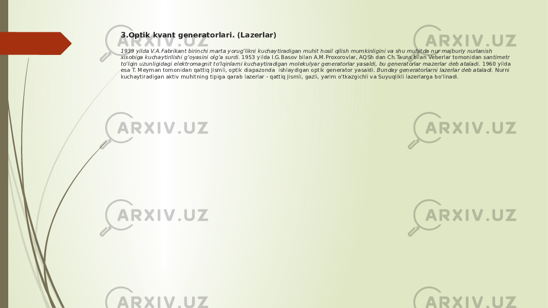 3.Optik kvant generatorlari. (Lazerlar) 1939 yilda V.A.Fabrikant birinchi marta yorug’likni kuchaytiradigan muhit hosil qilish mumkinligini va shu muhitda nur majburiy nurlanish xisobiga kuchaytirilishi g’oyasini olg’a surdi.  1953 yilda I.G.Basov bilan A.M.Proxorovlar, AQSh dan Ch.Tauns bilan Veberlar tomonidan  santimetr to’lqin uzunligidagi elektromagnit to’lqinlarni kuchaytiradigan molekulyar generatorlar yasaldi, bu generatorlar mazerlar deb ataladi.  1960 yilda esa T. Meyman tomonidan qattiq jismli, optik diapazonda ishlaydigan optik generator yasaldi.  Bunday generatorlarni lazerlar deb ataladi.  Nurni kuchaytiradigan aktiv muhitning tipiga qarab lazerlar - qattiq jismli, gazli, yarim o&#39;tkazgichli va Suyuqlikli lazerlarga bo&#39;linadi. 