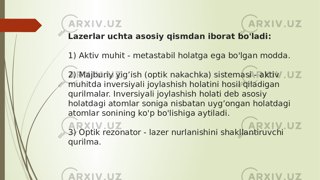 Lazerlar uchta asosiy qismdan iborat bo&#39;ladi: 1) Aktiv muhit - metastabil holatga ega bo&#39;lgan modda. 2) Majburiy yig’ish (optik nakachka) sistemasi - aktiv muhitda inversiyali joylashish holatini hosil qiladigan qurilmalar. Inversiyali joylashish holati deb asosiy holatdagi atomlar soniga nisbatan uyg’ongan holatdagi atomlar sonining ko&#39;p bo&#39;lishiga aytiladi. 3) Optik rezonator - lazer nurlanishini shakllantiruvchi qurilma. 