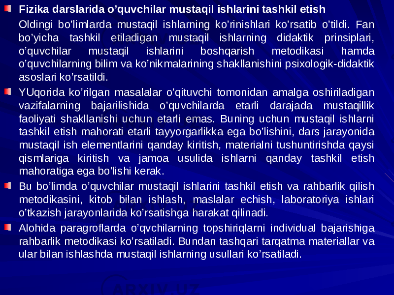 Fizika darslarida o’quvchilar mustaqil ishlarini tashkil etish Oldingi bo’limlarda mustaqil ishlarning ko’rinishlari ko’rsatib o’tildi. Fan bo’yicha tashkil etiladigan mustaqil ishlarning didaktik prinsiplari, o’quvchilar mustaqil ishlarini boshqarish metodikasi hamda o’quvchilarning bilim va ko’nikmalarining shakllanishini psixologik-didaktik asoslari ko’rsatildi. YUqorida ko’rilgan masalalar o’qituvchi tomonidan amalga oshiriladigan vazifalarning bajarilishida o’quvchilarda etarli darajada mustaqillik faoliyati shakllanishi uchun etarli emas. Buning uchun mustaqil ishlarni tashkil etish mahorati etarli tayyorgarlikka ega bo’lishini, dars jarayonida mustaqil ish elementlarini qanday kiritish, materialni tushuntirishda qaysi qismlariga kiritish va jamoa usulida ishlarni qanday tashkil etish mahoratiga ega bo’lishi kerak. Bu bo’limda o’quvchilar mustaqil ishlarini tashkil etish va rahbarlik qilish metodikasini, kitob bilan ishlash, maslalar echish, laboratoriya ishlari o’tkazish jarayonlarida ko’rsatishga harakat qilinadi. Alohida paragroflarda o’qvchilarning topshiriqlarni individual bajarishiga rahbarlik metodikasi ko’rsatiladi. Bundan tashqari tarqatma materiallar va ular bilan ishlashda mustaqil ishlarning usullari ko’rsatiladi. 