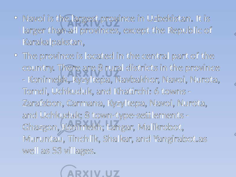 • Navoi is the largest province in Uzbekistan. It is larger than all provinces, except the Republic of Karakalpakstan, • The province is located in the central part of the country. There are 8 rural districts in the province - Konimekh, Kyzyltepa, Navbakhor, Navoi, Nurota, Tomdi, Uchkuduk, and Khatirchi: 6 towns - Zarafsbon, Carmana, Kyzyltepa, Navoi, Nurota, and Uchkuduk; 8 town-type-settlements - Ghazgon, Konimekh, Langar, Malikrobot, Muruntau, Tinchlik, Shalkar, and Yangirabot.as well as 53 villages. 