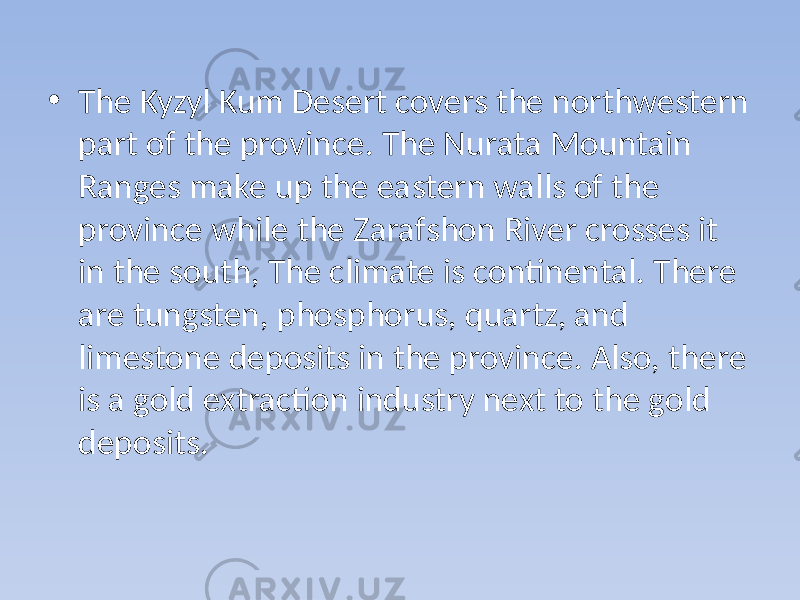 • The Kyzyl Kum Desert covers the northwestern part of the province. The Nurata Mountain Ranges make up the eastern walls of the province while the Zarafshon River crosses it in the south, The climate is continental. There are tungsten, phosphorus, quartz, and limestone deposits in the province. Also, there is a gold extraction industry next to the gold deposits. 