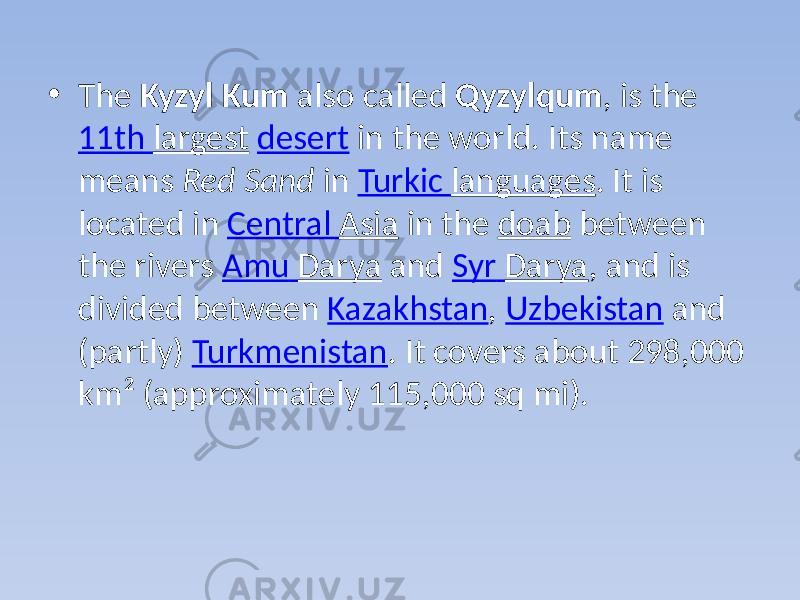 • The Kyzyl Kum also called Qyzylqum , is the 11th largest desert in the world. Its name means Red Sand in Turkic languages . It is located in Central Asia in the doab between the rivers Amu Darya and Syr Darya , and is divided between Kazakhstan , Uzbekistan and (partly) Turkmenistan . It covers about 298,000 km² (approximately 115,000 sq mi). 