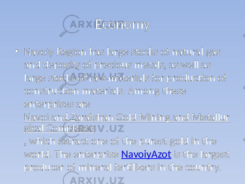 Economy • Navoiy Region has large stocks of natural gas and deposits of precious metals, as well as large stocks of raw materials for production of construction materials. Among these enterprises are Navoi and Zarafshan Gold Mining and Metallur gical Complexes , which extract one of the purest gold in the world. The enterprise NavoiyAzot is the largest producer of mineral fertilizers in the country. 
