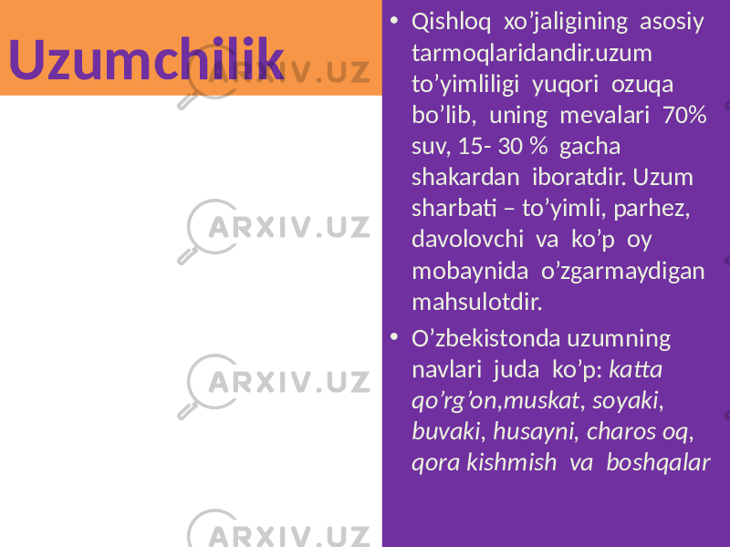 Uzumchilik • Qishloq xo’jaligining asosiy tarmoqlaridandir.uzum to’yimliligi yuqori ozuqa bo’lib, uning mevalari 70% suv, 15- 30 % gacha shakardan iboratdir. Uzum sharbati – to’yimli, parhez, davolovchi va ko’p oy mobaynida o’zgarmaydigan mahsulotdir. • O’zbekistonda uzumning navlari juda ko’p: katta qo’rg’on,muskat, soyaki, buvaki, husayni, charos oq, qora kishmish va boshqalar 